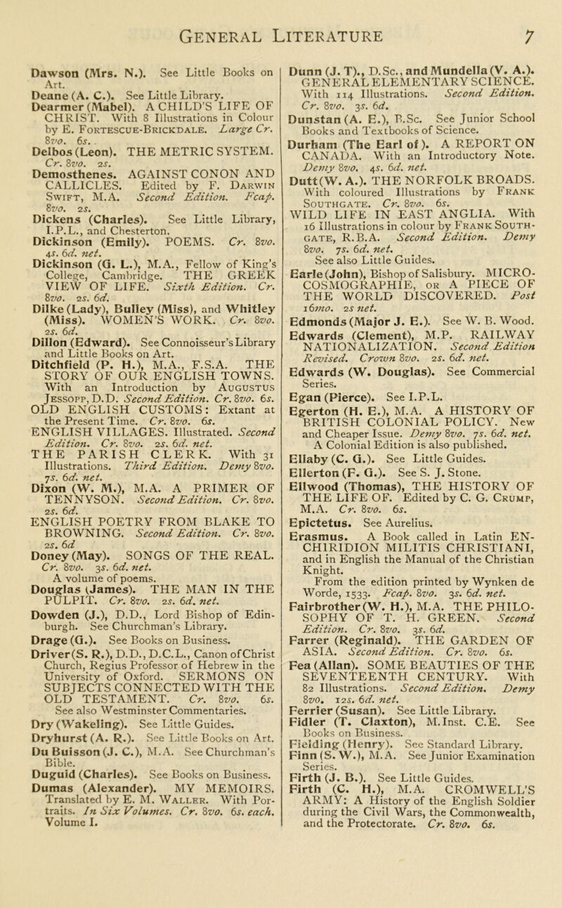 Dawson (Mrs. N.). See Little Books on Art. Deane (A. C.). See Little Library. Dearmer (Mabel). A CHILD’S LIFE OF CHRIST. With 8 Illustrations in Colour by E. Fortescue-Brickdale. Large Cr. 8vo. 6s. . Delbos (Leon). THE METRIC SYSTEM. Cr. 8vo. 2s. Demosthenes. AGAINST CONON AND CALLICLES. Edited by F. Darwin Swift, M.A. Second Edition. Fcap. 8 vo. 2 s. Dickens (Charles). See Little Library, I.P.L., and Chesterton. Dickinson (Emily). POEMS. Cr. 8vo. 4r. 6d. net. Dickinson (G. L.), M.A., Fellow of King’s College, Cambridge. THE GREEK VIEW OF LIFE. Sixth Edition. Cr. 8vo. 25•. 6d. Dilke(Lady), Bulley (Miss), and Whitley (Miss). WOMEN’S WORK. Cr. 8vo. 25. 6d. Dillon (Edward). See Connoisseur’s Library and Little Books on Art. Ditchfield (P. H.), M.A., F.S.A. THE STORY OF OUR ENGLISH TOWNS. With an Introduction by Augustus Jessopp,D.D. Second Edition. Cr.8vo. 6s. OLD ENGLISH CUSTOMS: Extant at the Present Time. Cr. 8vo. 6s. ENGLISH VILLAGES. Illustrated. Second Edition. Cr. 8vo. 25. 6d. net. THE PARISH CLERK. With 31 Illustrations. Third Edition. Demy 8vo. 75. 6d. net. Dixon (W. M.)t M.A. A PRIMER OF TENNYSON. Second Edition. Cr. 8vo. 25. 6d. ENGLISH POETRY FROM BLAKE TO BROWNING. Second Edition. Cr. 8vo. 25. 6d Doney (May). SONGS OF THE REAL. Cr. 8vo. 35. 6d. net. A volume of poems. Douglas tJames). THE MAN IN THE PULPIT. Cr. 8vo. 25. 6d. net. Dowden (J.), D.D., Lord Bishop of Edin- burgh. See Churchman’s Library. Drage (G.). See Books on Business. Driver(S. R.), D.D., D.C.L., Canon ofChrist Church, Regius Professor of Hebrew in the University of Oxford. SERMONS ON SUBJECTS CONNECTED WITH THE OLD TESTAMENT. Cr. 8vo. 6s. See also Westminster Commentaries. Dry ( Wakeling). See Little Guides. Dryhurst (A. R.). See Little Books on Art. Du Buisson (J. C.), M.A. See Churchman’s Bible. Duguid (Charles). See Books on Business. Dumas (Alexander). MY MEMOIRS. Translated by E. M. Waller. With Por- traits. In Six Volumes. Cr. 8vo. 65. each. Volume I. Dunn(J. T)., D.Sc., and Mundella (V. A.). GENERAL ELEMENTARY SCIENCE. With 114 Illustrations. Second Edition. Cr. 8vo. 35. 6d. Dunstan (A. E.), B.Sc. See Junior School Books and Textbooks of Science. Durham (The Earl of). A REPORT ON CANADA. With an Introductory Note. Demy 8vo. 45. 6d. net. Dutt(W. A.). THE NORFOLK BROADS. With coloured Illustrations by Frank Southgate. Cr. 8vo. 6s. WILD LIFE IN EAST ANGLIA. With 16 Illustrations in colour by Frank South- gate, R.B.A. Second Edition. Demy 8vo. 75. 6d. net. See also Little Guides. Earle (John), Bishop of Salisbury. MICRO- COSMOGRAPHIE, or A PIECE OF THE WORLD DISCOVERED. Post 16mo. 25 net. Edmonds (Major J. E.). See W. B. Wood. Edwards (Clement), M.P. RAILWAY NATIONALIZATION. Second Edition Revised. Crown 8vo. 25. 6d. net. Edwards (W. Douglas). See Commercial Series. Egan (Pierce). See I.P.L. Egerton (H. E.), M.A. A HISTORY OF BRITISH COLONIAL POLICY. New and Cheaper Issue. Demy 8vo. 7s. 6d. net. A Colonial Edition is also published. Ellaby (C. G.). See Little Guides. Ellerton (F. G.). See S. J. Stone. Ellwood (Thomas), THE HISTORY OF THE LIFE OF. Edited by C. G. Crump, M.A. Cr. 8vo. 65. Epictetus. See Aurelius. Erasmus. A Book called in Latin EN- CHIRIDION MILITIS CHRISTIANI, and in English the Manual of the Christian Knight. From the edition printed by Wynken de Worde, 1533. Fcap. 8vo. 35. 6d. net. Fairbrother(W. H.), M.A. THE PHILO- SOPHY OF T. H. GREEN. Second Edition. Cr. 8vo. 35. 6d. Farrer (Reginald). THE GARDEN OF ASIA. Second Edition. Cr. 8vo. 6s. Fea (Allan). SOME BEAUTIES OF THE SEVENTEENTH CENTURY. With 82 Illustrations. Second Edition. Demy 8vo. 125. 6d. net. Ferrier (Susan). See Little Library. Fidler (T. Claxton), M. Inst. C.E. See Books on Business. Fielding (Henry). See Standard Library. Finn (S. W.), M.A. See Junior Examination Series. Firth (J. B.). See Little Guides. Firth (C. H.), M.A. CROMWELL’S ARMY: A History of the English Soldier during the Civil Wars, the Commonwealth, and the Protectorate. Cr. 8vo. 6s.