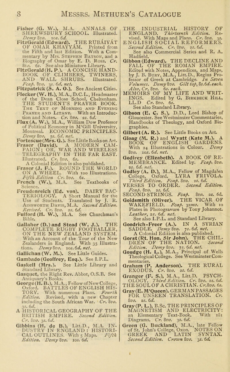 Fisher (G. W.), M.A. ANNALS OF SHREWSBURY SCHOOL. Illustrated. Demy Svo. ios. 6d. FitzGerald (Edward). THE RUBAIYAT OF OMAR KHAYYAM. Printed from the Fifth and last Edition. With a Com- mentary by Mrs. Stephen Batson, and a Biography of Omar by E. D. Ross. Cr. 8zo. 6s. See also Miniature Library. FitzGerald (H. P.). A CONCISE HAND- BOOK OF CLIMBERS, TWINERS, AND WALL SHRUBS. Illustrated. Fcap. 8vo. 3.s'. 6d. net. Fitzpatrick (5. A. O.). See Ancient Cities. Flecker (W. H.), M.A., D.C. L., Headmaster of the Dean Close School, Cheltenham. THE STUDENT’S PRAYER BOOK. The Text of Morning and Evening Prayer and Litany. With an Introduc- tion and Notes. Cr. 8vo. 2s. 6d. Flux (A. W.), M.A., William Dow Professor of Political Economy in M‘Gill University, Montreal. ECONOMIC PRINCIPLES. Demy 8z>0. ys. 6d. net. Fortescue(Mrs. G.). See Little Books on Art. Fraser (David). A MODERN CAM- PAIGN; OR. WAR AND WIRELESS TELEGRAPHY IN THE FAR EAST. Illustrated. Cr. 8vo. 6s. A Colonial Edition is also published. Fraser (J. F.). ROUND THE WORLD ON A WHEEL. With 100 Illustrations. Fifth Edition Cr. 8 vo. 6s. French (W.), M.A. See Textbooks of Science. Freudenreich (Ed. von). DAIRY BAC- TERIOLOGY. A Short Manual for the Use of Students. Translated by J. R. Ainsworth Davis, M.A. Second Edition. Revised. Cr. 8vo. 2s. 6d. Fulford (H. W.), M.A. See Churchman’s Bible. Gallaher (D.)and Stead (W. J.). THE COMPLETE RUGBY FOOTBALLER, ON THE NEW ZEALAND SYSTEM. With an Account of the Tour of the New Zealanders in England. With 35 Illustra- tions. Demy 8vo. 10s. 6d. net. Gallichan (W. M.). See Little Guides. Gambado (Geoffrey, Esq.). See I.P.L. Gaskell (Mrs.). See Little Library and Standard Library. Gasquet, the Right Rev. Abbot, O.S.B. See Antiquary’s Books. George(H. B.), M.A., FellowofNewCollege, Oxford. BATTLES OF ENGLISH HIS- TORY. With numerous Plans. Fourth Edition. Revised, with a new Chapter including the South African War. Cr. 8vo. 3J. 6d. A HISTORICAL GEOGRAPHY OF THE BRITISH EMPIRE. Second Edition. Cr. 8vo. 3s. 6d. Gibbins (H. de B.), Litt.D., M.A. IN- DUSTRY IN ENGLAND : HISTORI- CAL OUTLINES. With 5 Maps. Fifth Edition. Demy 8vo. 10s. 6d. THE INDUSTRIAL HISTORY OF ENGLAND. Thirteenth Edition. Re- vised. With Maps and Plans. Cr. 8vo. 35. ENGLISH SOCIAL REFORMERS. Second Edition. Cr. 8vo. 2s. 6d. See also Commercial Series and R. A. Hadfield. Gibbon (Edward). THE DECLINE AND FALL OF THE ROMAN EMPIRE. Edited with Notes, Appendices, and Maps, by J. B. Bury, M.A., Litt.D., Regius Pro- fessor of Greek at Cambridge. In Seven Volumes. Demy 8vo. Gilt top, 85.6d. each. Also, Cr. 8vo. 6s. each. MEMOIRS OF MY LIFE AND WRIT- INGS. Edited by G. Birkbeck Hill, LL.D Cr. 8vo. 6s. See also Standard Library. Gibson (E. C. S.), D.D., Lord Bishop of Gloucester. See Westminster Commentaries, Handbooks of Theology, and Oxford Bio- graphies. Gilbert (A. R.). See Little Books on Art. Gloag (M. R.) and Wyatt (Kate M.). A BOOK OF ENGLISH GARDENS. With 24 Illustrations in Colour. Demy 8vo. 10s. 6d. net. Godfrey (Elizabeth). A BOOK OF RE- MEMBRANCE. Edited by. Fcap. 8vo. is. 6d. net. Godley(A. D.), M.A., Fellow of Magdalen College, Oxford. LYRA FRIVOLA. Third. Edition. Fcap. Svo. 2s. 6d. VERSES TO ORDER. Second Edition. Fcap. 8vo. is. 6d. SECOND STRINGS. Fcap. 8vo. 2s. 6d. Goldsmith (Oliver). THE VICAR OF WAKEFIELD. Fcap. 32mo. With 10 Plates in Photogravure by Tony Johannot. Leather, 2s. 6d. net. See also I.P.L. and Standard Library. Goodrich =■ Freer (A.). IN A SYRIAN SADDLE. Demy 8vo. ys. 6d. net. A Colonial Edition is also published. Gorst(Rt. Hon. Sir John). THE CHIL- DREN OF THE NATION. Second Edition. Demy 8vo. 7s. 6d. net. Goudge (H. L.), M.A., Principal of Wells Theological College. See Westminster Com- mentaries. Graham (P. Anderson). THE RURAL EXODUS. Cr. 8vo. 2s. 6d. Granger (F. S.), M.A., Litt.D. PSYCH- OLOGY. Third Edition. Cr. 8vo. 2s. 6d. THE SOUL OF A CHRISTIAN. Cr.Svo. 6s. Gray (E.M‘Queen). GERMAN PASSAGES FOR UNSEEN TRANSLATION. Cr. Svo. 2s. 6d, Gray (P. L.), B.Sc. THE PRINCIPLES OF MAGNETISM AND ELECTRICITY: an Elementary Text-Book. With 181 Diagrams. Cr. Svo. 3s. 6d. Green (G. Buckland), M.A., late Fellow of St. John’s College, Oxon. NOTES ON GREEK AND LATIN SYNTAX. Second Edition. Crown Svo. 35. 6d,