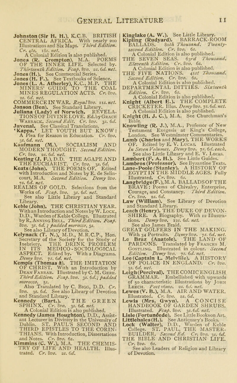 Johnston (Sir H. H.), K.C.B. BRITISH CENTRAL AFRICA. With nearly 200 Illustrations and Six Maps. Third Edition. Cr. \to. 18.?. net. A Colonial Edition is also published. Jones (R. Crompton), M.A. POEMS OF THE INNER LIFE. Selected by. Thirteenth Edition. Fcap. 8vo. 2s. 6d.net. Jones (H.). See Commercial Series. Jones (H. F.). See Textbooks of Science. Jones (L. A. Atherley), K.C., M.P. THE MINERS’ GUIDE TO THE COAL MINES REGULATION ACTS. Cr. 8vo. 2^*. 6d. net. COMMERCE IN WAR. RoyalZvo. 21s.net. Jonson (Ben). See Standard Library. Juliana (Lady) of Norwich. REVELA- TIONS OF DIVINE LOVE. Ed.by Grace Warrack. Second Edit. Cr. 8vo. 3s. 6d. Juvenal. See Classical Translations. ‘Kappa.’ LET YOUTH BUT KNOW: A Plea for Reason in Education. Cr. 8vo. 3-y. 6d. net. Kaufmann (M.). SOCIALISM AND MODERN THOUGHT. Second Edition. Cr. 8z’o. 2s. 6d. net. Keating (J. F.), D.D. THE AGAPE AND THE EUCHARIST. Cr. 8vo. 35. 6d. Keats (John). THE POEMS OF. Edited with Introduction and Notes by E. de Selin- j court, M.A. Second Edition. Demy 8 vo. 7s. 6d. net. REALMS OF GOLD. Selections from the Works of. Fcap. 8vo. 3s. 6d. net. See also Little Library and Standard Library. Keble (John). THE CHRISTIAN YEAR. With an Introduction and Notes by W. Lock, D.D., Warden of Keble College. Illustrated by R. Anning Bell. Third Edition. Fcap. 8vo. 3-L 6d. ; padded morocco, 5^ See also Library of Devotion. Kelynack (T. N.), M.D., M.R.C.P., Hon. Secretary of the Society for the Study of Inebriety. THE DRINK PROBLEM IN ITS MEDICO-SOCIOLOGICAL ASPECT. Edited by. With 2 Diagrams. Demy 8vo. 7s. 6d. net. Kempis (Thomas ft). THE IMITATION OF CHRIST. With an Introduction by Dean Farrar. Illustrated by C. M. Gere. Third Edition. Fcap.8vo. 3s. 6d.; padded morocco. 5 .s'. Also Translated by C. Bigg, D.D. Cr. 8vo. 3$. 6d. See also Library of Devotion and Standard Library. Kennedy (Bart.). THE GREEN SPHINX. Cr. 8vo. 3s. 6d. net. A Colonial Edition is also published. Kennedy (James Houghton), D.D., Assist- ant Lecturer in Divinity in the University of Dublin. ST. PAUL’S SECOND AND THIRD EPISTLES TO THE CORIN- THIANS. With Introduction, Dissertations and Notes. Cr. 8vo. 6s. Kimmins (C. W.), M.A. THE CHEMIS- TRY OF LIFE AND HEALTH. Illus- trated. Cr. 8vo. 2s. 6d. Kinglake (A. W.). See Little Library. Kipling (Rudyard). BARRACK-ROOM BALLADS. 80th Thousand. Twenty- second Edition. Cr. 8vo. 6s. A Colonial Edition is also published. THE SEVEN SEAS. 63^ Thousand. Eleventh Edition. Cr. 8vo. 6s. A Colonial Edition is also published. THE FIVE NATIONS. 41st Thousand. Second Edition. Cr. 8vo. 6s. A Colonial Edition is also published. DEPARTMENTAL DITTIES. Sixteenth Edition. Cr. 8vo. 6s. A Colonial Edition is also published. Knight (Albert E.). THE COMPLETE CRICKETER. Illus. Demy8vo. 7s. 6d. net. A Colonial Edition is also published. Knight (H. J. C.), M.A. See Churchman’s Bible. Knowling (R. J.), M.A., Professor of New Testament Exegesis at King’s College, London. See Westminster Commentaries. Lamb (Charles and Mary), THE WORKS OF. Edited by E. V. Lucas. Illustrated In Seven Volumes. Demy 8vo. 7s. 6d. each. See also Little Library and E. V. Lucas. Lambert (F. A. H.). See Little Guides. Lambros (Professor). See Byzantine Texts. Lane=Poole (Stanley). A HISTORY OF ! EGYPT IN THE MIDDLE AGES. Fully Illustrated. Cr. 8vo. 6j. Langbridge(F.),M.A. BALLADSOFTHE BRAVE : Poems of Chivalry, Enterprise, Courage, and Constancy. Third Edition. Cr. 8 vo. 2 s. 6d. Law (William). S ee Library of Devotion and Standard Library. Leach (Henry). THE DUKE OF DEVON- SHIRE. A Biography. With 12 Illustra- tions. Demy8vo. 12s. 6d. net. See also James Braid. GREAT GOLFERS IN THE MAKING. With 34 Portraits. Demy8vo. 7s.6d.net. Le Braz (Anatole). THE LAND OF PARDONS. Translated by Frances M. Gostling. Illustrated in colour. Second Edition. Demy 8vo. 7s. 6d. net. Lee (Captain L. Melville). A HISTORY OF POLICE IN ENGLAND. Cr. 8vo. 3-y. 6d. net. Leigh (Percival). THE COMIC ENGLISH GRAMMAR. Embellished with upwards of 50 characteristic Illustrations by John Leech, Post i6mo. 2s. 6d. net. Lewes (V. B.), M.A. AIR AND WATER. Illustrated. Cr. 8vo. 2s. 6d. Lewis (Mrs. Gwyn). A CONCISE HANDBOOK OF GARDEN SHRUBS. Illustrated. Fcap. 8vo. 3s. 6d. net. Lisle (Fortundede). See Little Bookson Art. Littlehales(H.). See Antiquary’s Books. Lock (Walter), D.D., Warden of Keble College. ST. PAUL, THE MASTER- BUILDER. Second Ed. Cr. 8vo. 3s. 6d. THE BIBLE AND CHRISTIAN LIFE. Cr. 8vo. 6s. See also Leaders of Religion and Library of Devotion.