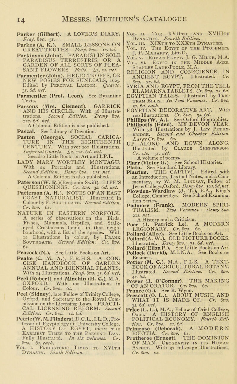 Parker (Gilbert). A LOVER’S DIARY. Fcap. 8vo. 5$. Parkes (A. K.). SMALL LESSONS ON GREAT TRUTHS. Fcap. 8vo. is. 6d. Parkinson (John). PARADISI IN SOLE PARADISUS TERRESTRIS. OR A GARDEN OF ALL SORTS OF PLEA- SANT FLOWERS. Folio. £3, 3s. net. Parmenter (John). HELIO-TROPES, OR NEW POSIES FOR SUNDIALS, 1625. Edited by Percival Landon. Quarto. 3s. 6d. net. Parmentier (Prof. Leon). See Byzantine Texts. Parsons (Mrs. Clement). GARRICK AND HIS CIRCLE. With 36 Illustra- trations. Second Edition. Demy 8vo. 12s. 6d. net. A Colonial Edition is also published. Pascal. See Library of Devotion. Paston (George). SOCIAL CARICA- TURE IN THE EIGHTEENTH CENTURY. With over 200 Illustrations. Imperial Quarto. £2, 12s. 6d. net. See also Little Books on Art and I. P. L. LADY MARY WORTLEY MONTAGU. With 24 Portraits and Illustrations. Second Edition. Demy 8vo. 15s. net. A Colonial Edition is also published. Paterson(\V. R.)(Benjamin Swift). LIFE’S QUESTIONINGS. Cr. 8vo. 3s. 6d. net. Patterson (A. H.). NOTES OF AN EAST COAST NATURALIST. Illustrated in Colour by F. Southgate. Second Edition. Cr. 8vo. 6s. NATURE IN EASTERN NORFOLK. A series of observations on the Birds, Fishes, Mammals, Reptiles, and Stalk- eyed Crustaceans found in that neigh- bourhood, with a list of the species. With 12 Illustrations in colour, by Frank Southgate. Second Edition. Cr. 8z>o. 6s. Peacock (N.). See Little Books on Art. Peake (C. M. A.), F.R.H.S. A CON- CISE HANDBOOK OF GARDEN ANNUAL AND BIENNIAL PLANTS. With 24 Illustrations. Fcap. 8vo. 3s. 6d. net. Peel (Robert), and Minchin (H. C.), M.A. OXFORD. With 100 Illustrations in Colour. Cr. 8vo. 6s. Peel (Sidney), late Fellow of Trinity College, Oxford, and Secretary to the Royal Com- mission on the Licensing Laws. PRACTI- CAL LICENSING REFORM. Second Edition. Cr. 8vo. is. 6d. Petrie (W. M. Flinders), D. C. L., LL. D., Pro- fessor of Egyptology at University College. A HISTORY OF EGYPT, from the Earliest Times to the Present Day. Fully Illustrated. In six volumes. Cr. 8vo. 6s. each. Vol. 1. Prehistoric Times to XVIth Dynasty. Sixth Edition. Vol. ii. The XVIIth and XVIIIth Dynasties. Fourth Edition. Vol. iii. XIXth to XXXth Dynasties. Vol. iv. The Egypt of the Ptolemies. J. P. Mahaffy, Litt.D. Vol. v. Roman Egypt. J. G. Milne, M.A. Vol. vi. Egypt in the Middle Ages. Stanley Lane-Poole, M.A. RELIGION AND CONSCIENCE IN ANCIENT EGYPT. Illustrated. Cr. 8vo. 2S. 6d. SYRIA AND EGYPT, FROM THE TELL EL AM ARNA TABLETS. Cr. 8vo. 2s. 6d. EGYPTIAN TALES. Illustrated by Tris- tram Ellis. In Two Volumes. Cr. 8vo. 3X. 6d. each. EGYPTIAN DECORATIVE ART. With 120 Illustrations. Cr. 8vo. 3s. 6d. Phillips (W. A.). See Oxford Biographies. Phillpotts (Eden). MY DEVON YEAR. With 38 Illustrations by J. Ley Pethy- bridge. Second and Cheaper Edition. Large Cr. 8vo. 6s. UP ALONG AND DOWN ALONG. Illustrated by Claude Shepperson. Cr. 4 to. 5X. net. A volume of poems. Plarr (Victor G.). See School Histories. Plato. See Standard Library. Plautus. THE CAPTIVI. Edited, with an Introduction, Textual Notes, and a Com- mentary, by W. M. Lindsay, Fellow of Jesus College,Oxford. DemyZvo. 10s.6d.net. Plowden=Wardlaw (J. T.), B.A., King’s College, Cambridge. See School Examina- tion Series. Podmore (Frank). MODERN SPIRI- TUALISM. Two Volumes. Demy 8vo. 21s. net. A History and a Criticism. Poer (J. Patrick Le). A MODERN LEGIONARY. Cr. 8vo. 6s. Poilard (Alice). See Little Books on Art. Pollard (A. W.). OLD PICTURE BOOKS. Illustrated. Demy 8vo. js.6d.net. Pollard (Eliza F.). See Little Books on Art. Pollock (David), M.I.N.A. See Books on Business. Potter (M. C.), M.A., F.L.S. A TEXT- BOOK OF AGRICULTURAL BOTANY. Illustrated. Second Edition. Cr. 8vo. 4s1. 6d. Power (J. O’Connor). THE MAKING OF AN ORATOR. Cr. 8vo. 6s. Prance (G.). See R. Wyon. Prescott (O. L.). ABOUT MUSIC, AND WHAT IT IS MADE OF. Cr. 8vo. Price (L. L.), M.A., Fellow of Oriel College, Oxon. A HISTORY OF ENGLISH POLITICAL ECONOMY. Fourth Edi- tion. Cr. 8vo. 2s. 6d. Primrose (Deborah). A MODERN BGEOTIA. Cr. 8vo. 6s. Protheroe (Ernest). THE DOMINION OF MAN. Geography in its Human Aspect. With 32 full-page Illustrations. Cr. 8 vo. 2s.