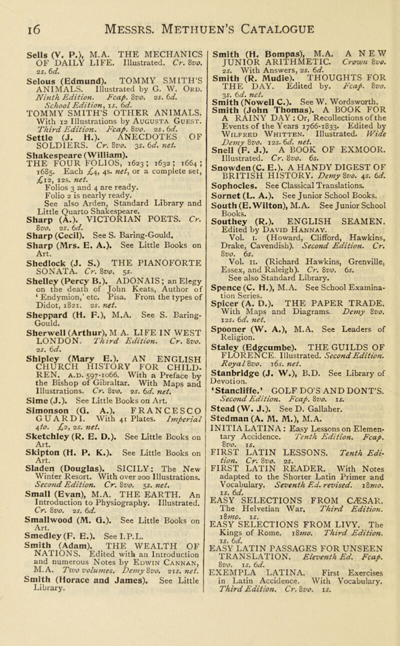 Sells (V. P.), M.A. THE MECHANICS OF DAILY LIFE. Illustrated. Cr. 8vo. 2s. 6d. Selous (Edmund). TOMMY SMITH'S ANIMALS. Illustrated by G. W. Ord. Ninth Edition. Fcap. 8vo. 2s. 6d. School Edition, is. 6d. TOMMY SMITH’S OTHER ANIMALS. With 12 Illustrations by Augusta Guest. Third Edition. Fcap. 8vo. zs.6d. Settle (J. H.). ANECDOTES OF SOLDIERS. Cr. 8vo. 35. 6d. net. Shakespeare (William). THE FOUR FOLIOS, 1623 ; 1632 ; 1664 ; 1685. Each .£4, 4s. net, or a complete set, £12, 12s. net. Folios 3 and 4 are ready. Folio 2 is nearly ready. See also Arden, Standard Library and Little Quarto Shakespeare. Sharp (A.). VICTORIAN POETS. Cr. 8 vo. 2 s. 6d. Sharp (Cecil). See S. Baring-Gould. Sharp (Mrs. E. A.). See Little Books on Art. Shedlock (J. S.) THE PIANOFORTE SONATA. Cr. 8vo. 55. Shelley (Percy B.). ADONAIS; an Elegy on the death of John Keats, Author of ‘ Endymion,’ etc. Pisa. From the types of Didot, 1821. 2s. net. Sheppard (H. F.), M.A. See S. Baring- Gould. Sherwell (Arthur), M A. LIFE IN WEST LONDON. Third Edition. Cr. 8vo. 2 s. 6 d. Shipley (Mary E.). AN ENGLISH CHURCH HISTORY FOR CHILD. REN. a.d. 597-1066. With a Preface by the Bishop of Gibraltar. With Maps and Illustrations. Cr. 8vo. 2s. 6d. net. Sime (J.). See Little Books on Art. Simonson (G. A.). FRANCESCO GUARDI. With 41 Plates. Imperial i,to. £2, 2S. net. Sketchley (R. E. D.). See Little Books on Art. Skipton (H. P. K.). See Little Books on Art. Sladen (Douglas). SICILY: The New Winter Resort. With over 200 Illustrations. Second Edition. Cr. 8vo. 5s. net. Small (Evan), M.A. THE EARTH. An Introduction to Physiography. Illustrated. Cr. 8 vo. 2 s. 6 d. Smallwood (M. G.). See Little Books on Art SmedIey(F. E.). See I.P.L. Smith (Adam). THE WEALTH OF NATIONS. Edited with an Introduction and numerous Notes by Edwin Cannan, M.A. Two volumes. Demy 8vo. 21s.net. Smith (Horace and James). See Little Library. Smith (H. Bompas), M.A. A NEW JUNIOR ARITHMETIC. Crown 8z>0. 2s. With Answers, 21. 6d. Smith (R. Mudie). THOUGHTS FOR THE DAY. Edited by. Fcap. 8vo. 3j. 6d. net. Smith (Nowell C.). See W. Wordsworth. Smith (John Thomas). A BOOK FOR A RAINY DAY : Or, Recollections of the Events of the Years 1766-1833. Edited by Wilfred Whitten. Illustrated. Wide Demy 8vo. 12s. 6d. net. Snell (F. J.). A BOOK OF EXMOOR. Illustrated. Cr. 8vo. 6s. Snowden(C. E.). A HANDY DIGEST OF BRITISH HISTORY. Demy 8vo. 4s. 6d. Sophocles. See Classical Translations. Sornet (L. A.). See Junior School Books. South (E. Wilton), M.A. See Junior School Books. Southey (R.). ENGLISH SEAMEN. Edited by David Hannay. Vol. 1. (Howard, Clifford, Hawkins, Drake, Cavendish). Second Edition. Cr. 8vo. 6s. Vol. 11. (Richard Hawkins, Grenville, Essex, and Raleigh). Cr. 8vo. 6j. See also Standard Library. Spence (C. H.), M.A. See School Examina- tion Series. Spicer (A. D.). THE PAPER TRADE. With Maps and Diagrams. Demy 8vo. 12s. 6d. net. Spooner (W. A.), M.A. See Leaders of Religion. Staley (Edgcumbe). THE GUILDS OF FLORENCE. Illustrated. Second Edition. Royal8vo. 16s.net. Stanbridge (J. W.), B .D. See Library of Devotion. ‘Stancliffe.’ GOLF DO’S AND DONT'S. Second Edition. Fcap. 8vo. is. Stead (W. J.). See D. Gallaher. Stedman(A. M. M.), M.A. INITIA LATINA : Easy Lessons on Elemen- tary Accidence. Tenth Edition. Fcap. 8 vo. is. FIRST LATIN LESSONS. Tenth Edi- tion. Cr. 8vo. 2s. FIRST LATIN READER. With Notes adapted to the Shorter Latin Primer and Vocabulary. Seventh Ed. revised. 18?no. is. 6d. EASY SELECTIONS FROM C.ESAR. The Helvetian War. Third Edition. 18 mo. is. EASY SELECTIONS FROM LIVY. The Kings of Rome. 18mo. Third Edition, is. 6d. EASY LATIN PASSAGES FOR UNSEEN TRANSLATION. Eleventh Ed. Fcap. 8vo. is. 6d. EXEMPLA LATINA. First Exercises in Latin Accidence. With Vocabulary. Third Edition, Cr. 8vo. is.