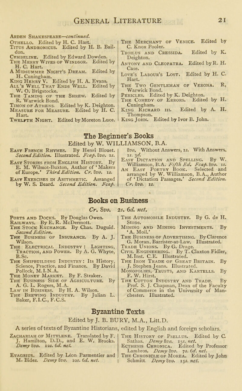Arden Shakespeare—continued. Othello. Edited by H. C. Hart. Titus Andronicus. Edited by H. B. Bail- don. Cymbeline. Edited by Edward Dowden. The Merry Wives of Windsor. Edited by H. C. Hart. A Midsummer Night’s Dream. Edited by H. Cuningham. King Henry V. Edited by H. A. Evans. All’s Well That Ends Well. Edited by W. O. Brigstocke. The Taming of the Shrew. Edited by R. Warwick Bond. Timon of Athens. Edited by K. Deighton. Measure for Measure. Edited by H. C. Hart. Twelfth Night. Edited by Moreton Luce. The Merchant of Venice. Edited by C. Knox Pooler. Troilus and Cressida. Edited by K. Deighton. Antony and Cleopatra. Edited by R. H. Case. Love’s Labour’s Lost. Edited by H. C. Hart. The Two Gentleman of Verona. R, Warwick Bond. Pericles. Edited by K. Deighton. The Comedy of Errors. Edited by H. Cuningham. King Richard iii. Edited by A. H. Thompson. King John. Edited by Ivor B. John. The Beginner’s Books Edited by W. WILLIAMSON, B.A. Easy French Rhymes. By Henri Blouet. Second Edition. Illustrated. Fcap.Zvo. is. Easy Stories from English History. By E. M. Wilmot-Buxton, Author of ‘ Makers of Europe.* Third Edition. Cr. Zvo. is. Easy Exercises in Arithmetic. Arranged by W. S. Beard. Second Edition. Fcap. 8vo. Without Answers, is. With Answers. is. 3d. Easy Dictation and Spelling. By W. Williamson, B.A. Fifth Ed. Fcap. 8m is. An Easy Poetry Book. Selected and arranged by W. Williamson, B.A., Author of ‘Dictation Passages.’ Second Edition. Cr. 8vo. is. Books on Business Cr. 8vo. Ports and Docks. By Douglas Owen. Railways. By E. R. McDermott. The Stock Exchange. By Chas. Duguid. Second Edition. The Business of Insurance. By A. J. Wilson. The Electrical Industry : Lighting, Traction, and Power. By A. G. Whyte, B.Sc. The Shipbuilding Industry : Its History, Science, Practice, and Finance. By David Pollock, M.I.N.A. The Money Market. By F. Straker. The Business Side of Agriculture. By A. G. L. Rogers, M.A. Law in Business. By H. A. Wilson. The Brewing Industry. By Julian L. Baker, F. I.C., F.C.S. 2s. 6d. net. The Automobile Industry. By G. de H. Stone. Mining and Mining Investments. By ‘A. Moil.’ The Business of Advertising. By Clarence G. Moran, Barrister-at-Law. Illustrated. Trade Unions. By G. Drage. Civil Engineering. By T. Claxton Fidler, M. Inst. C.E. Illustrated. The Iron Trade of Great Britain. By J. Stephen Jeans. Illustrated. Monopolies, Trusts, and Kartells. By F. W. Hirst. The Cotton Industry and Trade. By Prof. S. J. Chapman, Dean of the Faculty of Commerce in the University of Man- chester. Illustrated. Byzantine Texts Edited by J. B. BURY, M.A., Litt.D. A series of texts of Byzantine Historians Zachariah of Mitylene. Translated by F. J. Hamilton, D.D., and E. W. Brooks. Demy 8vo. 12s. 6d. net. Evagrius. Edited by L£on Parmentier and M. Bidez. Demy 8vo. 10s. 6d. net. , edited by English and foreign scholars. The History of Psellus. Edited by G Sathas. Demy 8vo. iss.net. Ecthesis Chronica. Edited by Professor Lambros. Demy 8m 7s. 6d. net. The Chronicle of Morea. Edited by John Schmitt. Demy Zvo. iss.net.