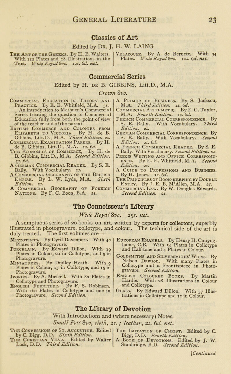 Classics of Art Edited by Dr. J. H. W. LAING The Art of the Greeks. By H. B. Walters. Velazquez. By A. de Beruete. With 94 With 112 Plates and 18 Illustrations in the Plates. Wide Royal Zvo. 105. 6d. net. Text. Wide Royal 8vo. 12s. 6d. net. Commercial Series Edited by H. de B. GIBBINS, Litt.D., M.A. Crown Zvo. Commercial Education in Theory and Practice. By E. E. Whitfield, M.A. 55. An introduction to Methuen’s Commercial Series treating the question of Commercial Education fully from both the point of view of the teacher and of the parent. British Commerce and Colonies from Elizabeth to Victoria. By H. de B. Gibbins, Litt.D., M.A. Third Edition. 2s. Commercial Examination Papers. By H. de B. Gibbins, Litt.D., M.A. is. 6d. The Economics of Commerce, By H. de B. Gibbins, Litt.D., M.A. Seco»id Edition. 15. 6d. A German Commercial Reader. By S. E. Bally. With Vocabulary. 25. A Commercial Geography of the British Empire. By L. W. Lyde, M.A. Sixth Edition. 2s. A Commercial Geography of Foreign Nations. By F. C. Boon, B.A. 25. A Primer of Business. By S. Jackson, M.A. Third Edition. 15. 6d. Commercial Arithmetic. By F. G. Taylor, M.A. Fourth Edition, is. 6d. French Commercial Correspondence. By S. E. Bally. With Vocabulary. Third Edition. 2 s. German Commercial Correspondence. By S. E. Bally. With Vocabulary. Second Edition. 2s. 6d. A French Commercial Reader. By S. E. Bally. With Vocabulary. Second Edition. 2 5. Precis Writing and Office Correspond- ence. By E. E. Whitfield, M.A. Second Edition. 2 s. A Guide to Professions and Business. By H. Jones. 15. 6d. The Principles of Book-keeping by Double Entry. By J. E. B. M‘Allen, M.A. 25. Commercial Law. By W. Douglas Edwards. Second Edition. 2s. The Connoisseur’s Library Wide Royal Zvo. 25s. net. A sumptuous series of 20 books on art, illustrated in photogravure, collotype, and duly treated. The first volumes are— Mezzotints. By Cyril Davenport. With 40 Plates in Photogravure. Porcelain. By Edward Dillon. With 19 Plates in Colour, 20 in Collotype, and 5 in Photogravure. Miniatures. By Dudley Heath. With 9 Plates in Colour, 15 in Collotype, and 15 in Photogravure. Ivories. By A. Maskell. With 80 Plates in Collotype and Photogravure. English Furniture. By F. S. Robinson. With 160 Plates in Collotype and one in Photogravure. Second Edition. written by experts for collectors, superbly colour. The technical side of the art is European Enamels. By Henry H. Cunyng- hame, C. B. With 54 Plates in Collotype and Half-tone and 4 Plates in Colour. Goldsmiths’and Silversmiths’Work. By Nelson Dawson. With many Plates in Collotype and a Frontispiece in Photo- gravure. Second Edition. English Coloured Books. By Martin Hardie. With 28 Illustrations in Colour and Collotype. Glass. By Edward Dillon. With 37 Illus- trations in Collotype and 12 in Colour. The Library of Devotion With Introductions and (where necessary) Notes. Small Pott Zvo, cloth, 2s. ; leather, 2s. 6d. net. The Confessions of St. Augustine. Edited by C. Bigg, D.D. Sixth Edition. The Christian Year. Edited by Walter Lock, D. D. Third Edition. The_ Imitation of Christ. Edited by C. Bigg, D.D. Fourth Edition. A Book of Devotions. Edited by J. W. Stanbridge. B.D. Second Edition.