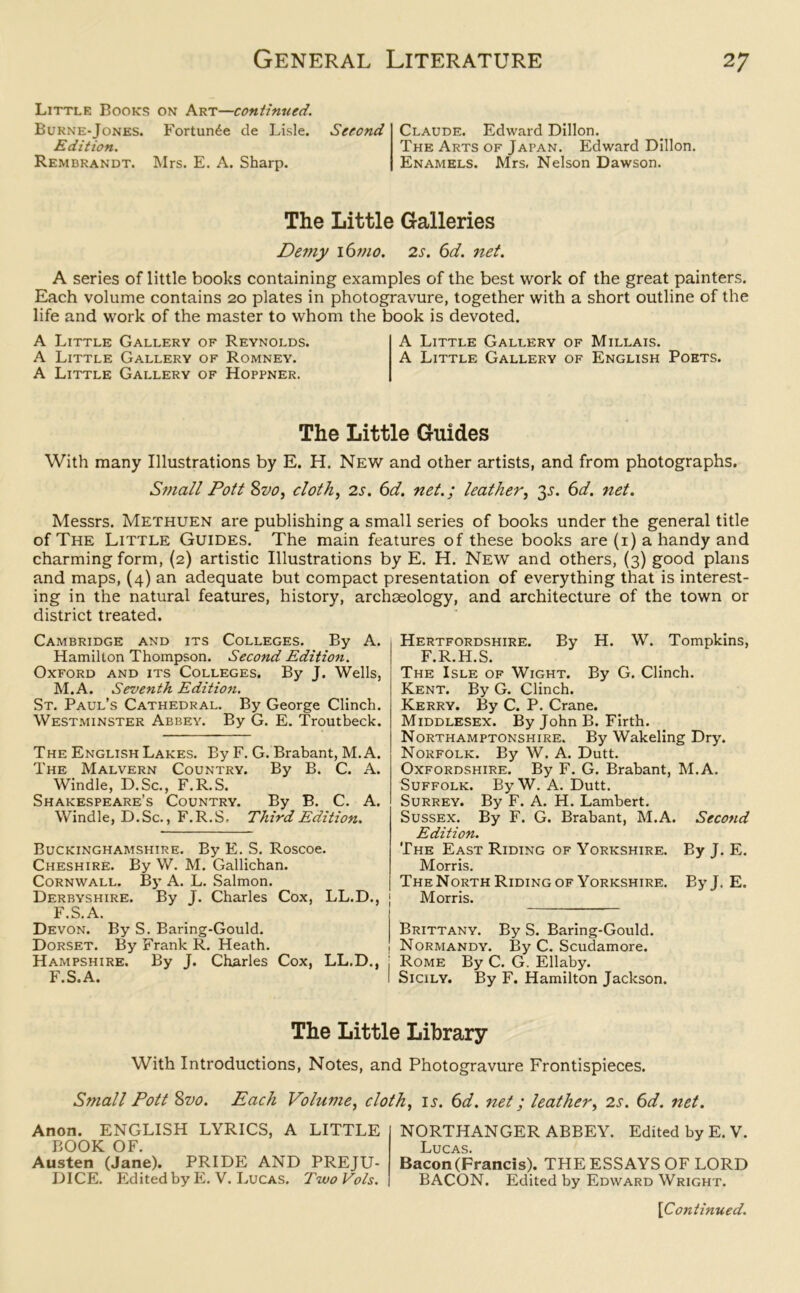 Little Books on Art—continued. Burne-Jones. Fortune tie Lisle. Edition. Rembrandt. Mrs. E. A. Sharp. Second Claude. Edward Dillon. The Arts of Japan. Edward Dillon. Enamels. Mrs, Nelson Dawson. The Little Galleries Demy \6mo. 2s. 6d. net. A series of little books containing examples of the best work of the great painters. Each volume contains 20 plates in photogravure, together with a short outline of the life and work of the master to whom the book is devoted. A Little Gallery of Reynolds. A Little Gallery of Millais. A Little Gallery of Romney. A Little Gallery of English Poets. A Little Gallery of Hoppner. The Little Guides With many Illustrations by E. H. New and other artists, and from photographs. Small Pott 8z>o, cloth, 2s. 6d. net.; leather, 3s. 6d. net. Messrs. Methuen are publishing a small series of books under the general title of The Little Guides. The main features of these books are (1) a handy and charming form, (2) artistic Illustrations by E. H. New and others, (3) good plans and maps, (4) an adequate but compact presentation of everything that is interest- ing in the natural features, history, archceology, and architecture of the town or district treated. Cambridge and its Colleges. By A. Hamilton Thompson. Second Edition. Oxford and its Colleges. By J. Wells, M.A. Seventh Edition. St. Paul’s Cathedral. By George Clinch. Westminster Abbey. By G. E. Troutbeck. The English Lakes. By F. G. Brabant, M. A. The Malvern Country. By B. C. A. Windle, D.Sc., F.R.S. Shakespeare’s Country. By B. C. A. Windle, D.Sc., F.R.S. Third Edition. Buckinghamshire. By E. S. Roscoe. Cheshire. By W. M. Gallichan. Cornwall. By A. L. Salmon. Derbyshire. By J. Charles Cox, LL.D., F.S.A. Devon. By S. Baring-Gould. Dorset. By Frank R. Heath. Hampshire. By J. Charles Cox, LL.D F.S.A. Hertfordshire. By H. W. Tompkins, F.R.H.S. The Isle of Wight. By G. Clinch. Kent. By G. Clinch. Kerry. By C. P. Crane. Middlesex. By John B. Firth. Northamptonshire. By Wakeling Dry. Norfolk. By W. A. Dutt. Oxfordshire. By F. G. Brabant, M.A. Suffolk. By W. A. Dutt. Surrey. By F. A. H. Lambert. Sussex. By F. G. Brabant, M.A. Second Edition. The East Riding of Yorkshire. By J. E. Morris. TheNorth Riding of Yorkshire. ByJ. E. Morris. Brittany. By S. Baring-Gould. 1 Normandy. By C. Scudamore, j Rome By C. G. Ellaby. I Sicily. By F. Hamilton Jackson. The Little Library With Introductions, Notes, and Photogravure Frontispieces. Small Pott 8vo. Each Volume, cloth, is. 6d. net; leather, 2s. 6d. net. Anon. ENGLISH LYRICS, A LITTLE BOOK OF. Austen (Jane). PRIDE AND PREJU- DICE. Edited by E. V. Lucas. Two Vols. NORTHANGER ABBEY. Edited by E. V. Lucas. Bacon (Francis). THE ESSAYS OF LORD BACON. Edited by Edward Wright.