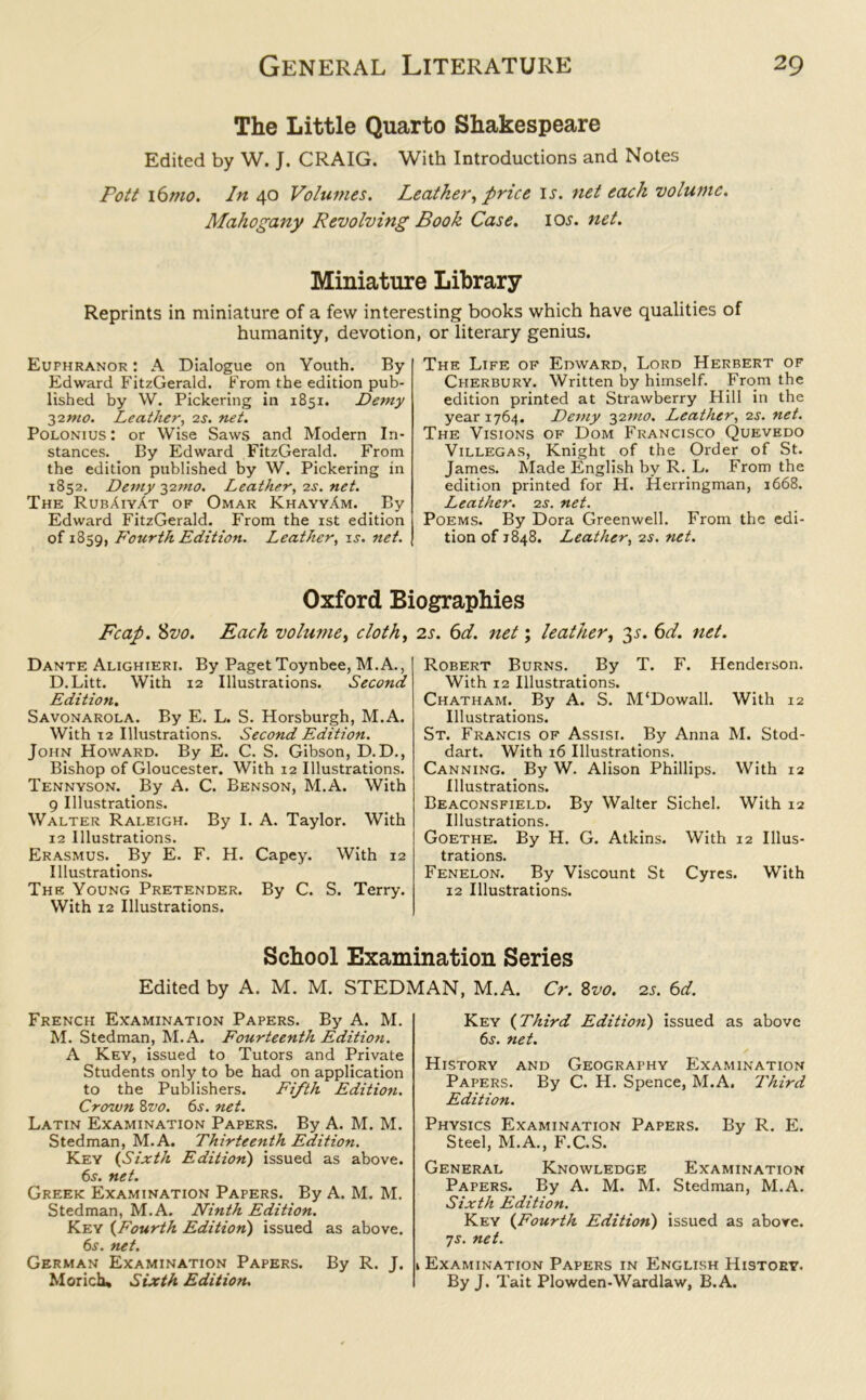 The Little Quarto Shakespeare Edited by W. J. CRAIG. With Introductions and Notes Pott i6mo. In 40 Volumes. Leatker, price is. net each volume. Mahogany Revolving Book Case. icw. net. Miniature Library Reprints in miniature of a few interesting books which have qualities of humanity, devotion, or literary genius. Eufhranor : A Dialogue on Youth. By Edward FitzGerald. From the edition pub- lished by W. Pickering in 1851. Demy 3imo. Leather, 2s. net. Polonius : or Wise Saws and Modern In- stances. By Edward FitzGerald. From the edition published by W. Pickering in 1852. Demy ^imo. Leather, is. net. The RubAiyAt of Omar KhayyAm. By Edward FitzGerald. From the 1st edition of 1859, Fourth Edition. Leather, is. net. The Life of Edward, Lord Herbert of Cherbury. Written by himself. From the edition printed at Strawberry Hill in the year 1764. Demy 3imo. Leather, 2.s', net. The Visions of Dom Francisco Quevedo Villegas, Knight of the Order of St. James. Made English by R. L. From the edition printed for H. Herringman, 1668. Leather, is. net. Poems. By Dora Greenwell. From the edi- tion of 1848. Leather, 2s. net. Oxford Biographies Fcap. Svo. Each volume, cloth, 2s. 6d. net; leather, 3s. 6d. net. Dante Alighieri. By Paget Toynbee, M.A., D.Litt. With 12 Illustrations. Second Edition. Savonarola. By E. L. S. Horsburgh, M.A. With 12 Illustrations. Second Edition. John Howard. By E. C. S. Gibson, D.D., Bishop of Gloucester. With 12 Illustrations. Tennyson. By A. C. Benson, M.A. With 9 Illustrations. Walter Raleigh. By I. A. Taylor. With 12 Illustrations. Erasmus. By E. F. H. Capey. With 12 Illustrations. The Young Pretender. By C. S. Terry. With 12 Illustrations. Robert Burns. By T. F. Henderson. With 12 Illustrations. Chatham. By A. S. M'Dowall. With 12 Illustrations. St. Francis of Assisi. By Anna M. Stod- dart. With 16 Illustrations. Canning. By W. Alison Phillips. With 12 Illustrations. Beaconsfield. By Walter Sichel. With 12 Illustrations. Goethe. By H. G. Atkins. With 12 Illus- trations. Fenelon. By Viscount St Cyres. With 12 Illustrations. School Examination Series Edited by A. M. M. STEDMAN, M.A. Cr. Svo. 2s. 6d. French Examination Papers. By A. M. M. Stedman, M.A. Fourteenth Edition. A Key, issued to Tutors and Private Students only to be had on application to the Publishers. Fifth Edition. Crown Svo. 6s. net. Latin Examination Papers. By A. M. M. Stedman, M.A. Thirteenth Edition. Key (Sixth Edition) issued as above. 6.?. net. Greek Examination Papers. By A. M. M. Stedman, M.A. Ninth Edition. Key (Fourth Edition) issued as above. 6s. net. German Examination Papers. By R. J. Morich, Sixth Edition. Key (Third Edition) issued as above 6j. net. History and Geography Examination Papers. By C. H. Spence, M.A. Third Edition. Physics Examination Papers. By R. E. Steel, M.A., F.C.S. General Knowledge Examination Papers. By A. M. M. Stedman, M.A. Sixth Edition. Key (Fourth Edition) issued as above. 7s. net. \ Examination Papers in English History. By J. Tait Plowden-Wardlaw, B.A.