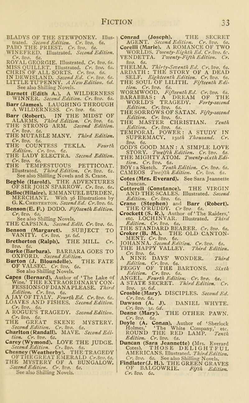 BLADYS OK THE STEWPONEY. Illus- trated. Second Edition. Cr. Zvo. 6s. PABO THE PRIEST. Cr. 8vo. 6s. WINEFRED. Illustrated. Second Edition. Cr. 8vo. 6s. ROYAL GEORGIE. Illustrated. Cr. 8vo. 6s. MISS QUILLET. Illustrated. Cr. 8vo. 6s. CHRIS OF ALL SORTS. Cr. 8vo. 6s. IN DEWISLAND. Second Ed. Cr.Zvo. 6s. LITTLE TU’PENNY. A New Edition. 6d. See also Shilling Novels. Barnett (Edith A.). A WILDERNESS WINNER. Second Edition. Cr.Zvo. 6s. Barr (James). LAUGHING THROUGH A WILDERNESS. Cr. 8vo. 6s. Barr (Robert). IN THE MIDST OF ALARMS. Third Edition. Cr. 8vo. 6s. THE STRONG ARM. Second Edition. Cr. 8vo. 6j. THE MUTABLE MANY. Third Edition. Cr. 8z>o. 6s. THE COUNTESS TEKLA. Fourth Edition. Cr. 8vo. 6s. THE LADY ELECTRA. Second Edition. Cr. Zvo. 6s. THE TEMPESTUOUS PETTICOAT. Illustrated. Third Edition. Cr. 8vo. 6s. See also Shilling Novels and S. Crane. Begbie (Harold). THE ADVENTURES OF SIR JOHN SPARROW. Cr. 8vo. 6s. Belloc(Hilaire). EMMANUEL BURDEN, MERCHANT. With 36 Illustrations by G. K. Chesterton. Second Ed. Cr.Zvo. 6s. Benson(E. F.) DODO. Fifteenth Edition. Cr. Zvo. 6s. See also Shilling Novels. THE CAPSINA. Second Edit. Cr.Zvo. 6s. Benson (Margaret). SUBJECT TO VANITY. Cr. Zvo. 3.?. 6d. Bretherton (Ralph). THE MILL. Cr. 8 vo. 6s. Burke (Barbara). BARBARA GOES TO OXFORD. Second Edition. Burton (J. Bloundelle). THE FATE OF VALSEC. Cr. 8vo. 6s. See also Shilling Novels. Capes (Bernard), Author of ‘The Lake of Wine.’ THE EXTRAORDINARY CON- FESS IONS OF DIANA PLEASE. Third Edition. Cr. 8 vo. 6s. A JAY OF ITALY. Fourth Ed. Cr.Zvo. 6s. LOAVES AND FISHES. Second Edition. Cr. 8vo. 6s. A ROGUE’S TRAGEDY. Second Edition. Cr. 8 vo. 6s. THE GREAT SKENE MYSTERY. Second Edition. Cr. 8vo. 6s. Charlton (Randall). MAVE. Second Edi- tion. Cr. 8vo. 6j. Carey (Wymond). LOVE THE JUDGE. Second Edition. Ct.Zvo. 6s. Chesney (Weatherby). THE TRAGEDY OF THE GREAT EMERALD Cr.Zvo. 6s. THE MYSTERY OF A BUNGALOW. Second Edition. Cr.Zvo. 6j. See also Shilling Novels. Conrad (Joseph). THE SECRET AGENT. Second Edition. Cr. 8vo. 6s. Corelli (Marie). A ROMANCE OF TWO WORLDS. Twenty-Eighth Ed. Cr.Zvo. 6r. VENDETTA. Twenty-Fifth Edition. Cr. 8 vo. 6x. THELMA. Thirty-Seventh Ed. Cr.Zvo. 6s. ARDATH : THE STORY OF A DEAD SELF. Eighteenth Edition. Cr. 8vo. 6s. THE SOUL OF LILITH. Fifteenth Edi- tion. Cr. 8 vo. 6s. WORMWOOD. Fifteenth Ed. Cr.Zvo. 6s. BARABBAS: A DREAM OF THE WORLD’S TRAGEDY. Forty-second Edition. Cr. Zvo. 6s. THE SORROWS OF SATAN. Fifty-second Edition. Cr. 8vo. 6s. THE MASTER CHRISTIAN. Tenth Edition. Cr. 8vo. 6s. TEMPORAL POWER: A STUDY IN SUPREMACY. 150th Thousand. Cr. Zvo. 6s. GOD’S GOOD MAN : A SIMPLE LOVE STORY. Twelfth Edition. Cr. Zvo. 6s. THE MIGHTY ATOM. Twenty-sixth Edi- tion. Cr. Zvo. 6s. BOY : a Sketch. Tenth Edition. Cr. Zvo. 6s. CAMEOS Twelfth Edition. Cr. Zvo. 6s. Cotes (Mrs. Everard). See Sara Jeannette Duncan. Cotterell (Constance). THE VIRGIN AND THE SCALES. Illustrated. Second Edition. Cr. Zvo. 6s. Crane (Stephen) and Barr (Robert). THE O’RUDDY. Cr Zvo 6s. Crockett (S. R.), Author of‘The Raiders,’ etc. LOCH INVAR. Illustrated. Third Edition. Cr. Zvo. 6s. THE STANDARD BEARER. Cr. Zvo. 6s. Croker (B. M.). THE OLD CANTON- MENT. Cr. Zvo. 6s. JOHANNA. Second Edition. Cr.Zvo. 6s. THE HAPPY VALLEY. Third Edition. Cr. Zvo. 6s. A NINE DAYS’ WONDER. Third Edition. Cr. Zvo. 6s. PEGGY OF THE BARTONS. Sixth Edition. Cr. Zvo. 6s. ANGEL. Fourth Edition. Cr.Zvo. 6s. A STATE SECRET. Third Edition. Cr. Zvo. 3J. 6d. Crosbie (Mary). DISCIPLES. Second Ed. Cr. Zvo. 6s. Dawson (A. J). DANIEL WHYTE. Cr. Zvo. 3s. 6d. Deane (Mary). THE OTHER PAWN. Cr. Zvo. 6s. Doyle (A. Conan), Author of ‘Sherlock Holmes,’ ‘The White Company,’ etc. ROUND THE RED LAMP. Tenth Edition. Cr. Zvo. 6s. Duncan (Sara Jeannette) (Mrs. Everard Cotes). THOSE DELIGHTFUL AMERICANS. Illustrated. Third Edition. Cr. Zvo. 6s. See also Shilling Novels. Findlater(J. H.). THE GREEN GRAVES OF BALGOWRIE. Fifth Edition. Cr. Zvo. 6s.