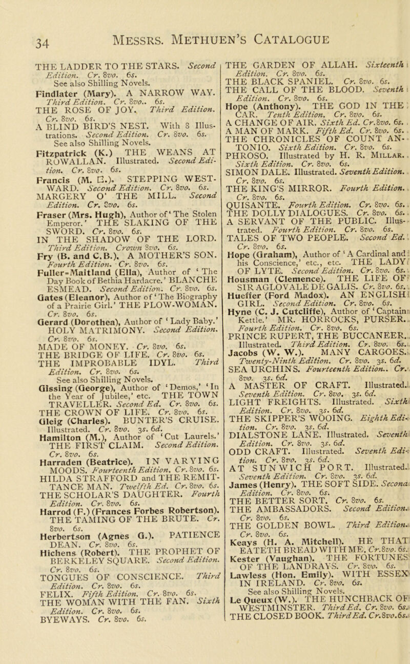 THE LADDER TO THE STARS. Second Edition. Cr. Zvo. 6s. See also Shilling Novels. Findlater (Mary). A NARROW WAY. Third Edition. Cr. 8vo.. 6s. THE ROSE OF JOY. Third Edition. Cr. 8vo. 6s. A BLIND BIRD’S NEST. With 8 Illus- trations. Second Edition. Cr. 8vo. 6s. See also Shilling Novels. Fitzpatrick (K.) THE WEANS AT ROWALLAN. Illustrated. Second Edi- tion. Cr. 8vo. 6s. Francis (M. E.). STEPPING WEST- WARD. Second Edition. Cr. 8vo. 6s. MARGERY O’ THE MILL. Second Edition. Cr. Zvo. 6s. Fraser (Mrs. Hugh), Author of* The Stolen Emperor.’ THE SLAKING OF THE SWORD. Cr. 8vo. 6^. IN THE SHADOW OF THE LORD. Third Edition. Crown 8vo. 6s. Fry (B. and C.B.). A MOTHER’S SON. Fourth Edition. Cr. 8vo. 6s. Fuller = Maitland (Ella), Author of ‘ The Day Bookof BethiaHardacre.’ BLANCHE ESMEAD. Second Edition. Cr.Zvo. 6s. Gates (Eleanor), Author of‘The Biography of a Prairie Girl.’ THE PLOW-WOMAN. Cr. 8vo. 6s. Gerard (Dorothea), Author of ‘ Lady Baby.’ HOLY MATRIMONY. Second Edition. Cr. 87so. 6s. MADE OF MONEY. Cr. 8vo. 6s. THE BRIDGE OF LIFE. Cr. 8vo. 6s. THE IMPROBABLE IDYL. Third Edition. Cr. Zvo. 6s. See also Shilling Novels. Gissing (George), Author of ‘Demos,’ ‘In the Year of Jubilee,’ etc. THE TOWN TRAVELLER. Second Ed. Cr. Zvo. 6s. THE CROWN OF LIFE. Cr. Zvo. 6s. Gleig (Charles). BUNTER'S CRUISE. Illustrated. Cr. Zvo. 3s. 6d. Hamilton (M.), Author of ‘Cut Laurels.’ THE FIRST CLAIM. Second Edition. Cr. Zvo. 6s. Harraden (Beatrice). IN VARYING MOODS. Fourteenth Edition. Cr.Zvo. 6s. HILDA STRAFFORD and THE REMIT- TANCE MAN. Twelfth Ed. Cr.Zvo. 6s. THE SCHOLAR’S DAUGHTER. Fourth Edition. Cr. Zvo. 6s. Harrod (F.) (Frances Forbes Robertson). THE TAMING OF THE BRUTE. Cr. Zvo. 6s. Herbertson (Agnes G.). PATIENCE DEAN. Cr. Zvo. 6s. Hichens (Robert). THE PROPHET OF BERKELEY SQUARE. Second Edition. Cr. Zvo. 6s. TONGUES OF CONSCIENCE. Third Edition. Cr. Zvo. 6s. FELIX. Fifth Edition. Cr. Zvo. 6s. THE WOMAN WITH THE FAN. Sixth Edition. Cr. Zvo. 6s. BYEWAYS. Cr. Zvo. 6s. THE GARDEN OF ALLAH. Sixteenth Edition. Cr. Zvo. 6s. THE BLACK SPANIEL. Cr. Zvo. 6s. THE CALL OF THE BLOOD. Seventh Edition. Cr. Zvo. 6s. Hope (Anthony). THE GOD IN THE CAR. Tenth Edition. Cr. Zvo. 6s. A CHANGE OF AIR. Sixth Ed. Cr.Zvo. 6s. A MAN OF MARK. Fifth Ed. Cr. Zvo. 6s. THE CHRONICLES OF COUNT AN- TONIO. Sixth Edition. Cr.Zvo. 6s. PHROSO. Illustrated by H. R. Millar. Sixth Edition. Cr. Zvo. 6s. SIMON DALE. Illustrated. Seventh Edition. Cr. Zvo. 6s. THE KING’S MIRROR. Fourth Edition. Cr. Zvo. 6s. QUISANTE. Fourth Edition. Cr. Zvo. 6s. THE DOLLY DIALOGUES. Cr. Zvo. 6s. A SERVANT OF THE PUBLIC. Illus- trated. Fourth Edition. Cr. Zvo. 6s. TALES OF TWO PEOPLE. Second Ed. Cr. Zvo. 6s. Hope (Graham), Author of ‘ A Cardinal and his Conscience,’ etc., etc. THE LADYi OF LYTE. Second Edition. Cr. Zvo. 65. Housman (Clemence). THE LIFE OF SIR AGLO VALE DE GALIS. Cr.Zvo. 6s. Hueffer (Ford Madox). AN ENGLISH GIRL. Second Edition. Cr.Zvo. 6s. Hyne (C. J. Cutcliffe), Author of ‘ Captain Kettle.’ MR. HORROCKS, PURSER. Fourth Edition. Cr. Zvo. 6s. PRINCE RUPERT, THE BUCCANEER. Illustrated. Third Edition. Cr. Zvo. 6s. Jacobs (W. W.). MANY CARGOES. Twenty-Ninth Edition. Cr. Zvo. 2s- 6d, SEA URCHINS. Fourteenth Edition.. Cr. Zvo. 2s- ^d. A MASTER OF CRAFT. Illustrated. Seventh Edition. Cr. Zvo. 2s- 6V. LIGHT FREIGHTS. Illustrated. Sixth Edition. Cr. Zvo. 35. 6d. THE SKIPPER’S WOOING. Eighth Edi- tion. Cr. Zvo. 2s• 6</. DIALSTONE LANE. Illustrated. Seventh Edition. Cr. Zvo. 2s• 6d. ODD CRAFT. Illustrated. Seventh Edi- tion. Cr. Zvo. 2s- 6d. AT SUNWICH PORT. Illustrated. Seventh Edition. Cr. Zvo. 2s• 6d. James (Henry). THE SOFT SIDE. Secona Edition. Cr. Zvo. 6s. THE BETTER SORT. Cr. Zvo. 6s. THE AMBASSADORS. Second Edition. Cr. 87/0. 6j. THE GOLDEN BOWL. Third Edition. Cr. Zvo. 6s. Keays (H. A. Mitchell). HE THAT EATETH BREAD WITH ME. Cr.Zvo. 6s. Kester (Vaughan). THE FORTUNES OF THE LAN DRAYS. Cr. Zvo. 6s. I Lawless (Hon. Emily). WITH ESSEX IN IRELAND. Cr. Zvo. 6s. See also Shilling Novels. Le Queux (W.). THE HUNCHBACK OF WESTMINSTER. Third Ed. Cr.Zvo. 6s. THE CLOSED BOOK. Third Ed. Cr.Zvo.6s.