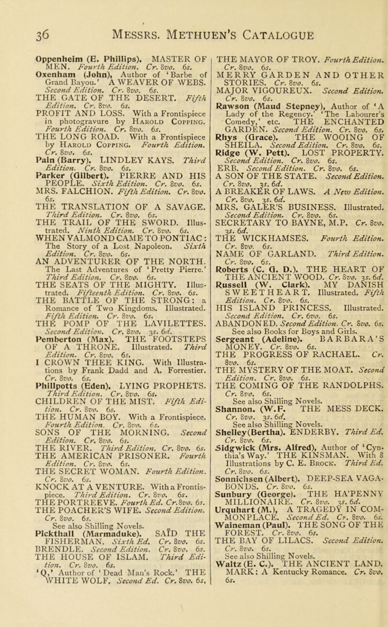 Oppenheim (E. Phillips). MASTER OF MEN. Fourth Edition. Cr. 8vo. 6s. Oxenham (John), Author of ‘ Barbe of Grand Bayou.’ A WEAVER OF WEBS. Second Edition. Cr. 8vo. 6s. THE GATE OF THE DESERT. Fifth Edition. Cr. 8vo. 6s. PROFIT AND LOSS. With a Frontispiece in photogravure by Harold Copping. Fourth Edition. Cr. 8vo. 6s. THE LONG ROAD. With a Frontispiece by Harold Copping. Fourth Edition. Cr. 8vo. 6s. Pain (Barry). LINDLEY KAYS. Third Edition. Cr. 8vo. 6s. Parker (Gilbert). PIERRE AND HIS PEOPLE. Sixth Edition. Cr. 8vo. 6s. MRS. FALCHION. Fifth Edition. Cr.Zvo. THE TRANSLATION OF A SAVAGE. Third Edition. Cr. 8vo. 6s. THE TRAIL OF THE SWORD. Illus- trated. Ninth Edition. Cr. 8vo. 6s. WHEN VALMOND CAME TO PONTIAC : The Story of a Lost Napoleon. Sixth Edition. Cr. 8vo. 6s. AN ADVENTURER OF THE NORTH. The Last Adventures of ‘Pretty Pierre.’ Third Edition. Cr. 8vo. 6s. THE SEATS OF THE MIGHTY. Illus- trated. Fifteenth Edition. Cr. 8vo. 6s. THE BATTLE OF THE STRONG: a Romance of Two Kingdoms. Illustrated. Fifth Edition. Cr. 8vo. 6s. THE POMP OF THE LAVILETTES. Second Edition. Cr. 8vo. 3s. 6d. Pemberton (Max). THE FOOTSTEPS OF A THRONE. Illustrated. Third Editio7t. Cr. 8vo. 6s. I CROWN THEE KING. With Illustra- tions by Frank Dadd and A. Forrestier. Cr. 8vo. 6s. Phillpotts (Eden). LYING PROPHETS. Third Edition. Cr. 8vo. 6s. CHILDREN OF THE MIST. Fifth Edi- tion. Cr. 8vo. 6s. THE HUMAN BOY. With a Frontispiece. Fourth Edition. Cr. 8vo. 6s. SONS OF THE MORNING. Second Edition. Cr. 8vo. 6s. THE RIVER. Third Edition. Cr. 8vo. 6s. THE AMERICAN PRISONER. Fourth Edition. Cr. 8z>0. 6s. THE SECRET WOMAN. Fourth Edition. Cr. 8vo. 6s. KNOCK AT A VENTURE. With a Frontis- piece. Third Edition. Cr.Zvo. 6s. THE PORTREEVE. Fourth Ed. Cr.8vo. 6s. THE POACHER’S WIFE. Second Edition. Cr. 8vo. 6s. See also Shilling Novels. Pickthall (Marmaduke). SAID THE FISHERMAN. Sixth Ed. Cr. 8vo. 6s. BRENDLE. Second Edition. Cr. 8vo. 6s. THE HOUSE OF ISLAM. Third Edi- tion. Cr. 8vo. 6s. *Q,' Author of ‘Dead Man’s Rock.’ THE WHITE WOLF. Second Ed. Cr. 8vo. 6s, THE MAYOR OF TROY. Fourth Edition. Cr. 8vo. 6s. MERRY GARDEN AND OTHER STORIES. Cr. 8vo. 6s. MAJOR VIGOUREUX. Second Edition. Cr. 8vo. 6s. Rawson (Maud Stepney), Author of ‘A Lady of the Regency.’ ‘The Labourer’s Comedy,’ etc. THE ENCHANTED GARDEN. Second Edition. Cr. 8vo. 6s. Rhys (Grace). THE WOOING OF SHEILA. Second Edition. Cr. 8vo. 6s. Ridge (W. Pett). LOST PROPERTY. Second Edition. Cr. 8vo. 6s. ERB. Second Edition. Cr. 8z>0. 6s. A SON OF THE STATE. Second Edition. Cr. 8z>0. 3s. 6d. A BREAKER OF LAWS. A Nero Edition. Cr. 8vo. 3s. 6d. MRS. GALER’S BUSINESS. Illustrated. Second Edition. Cr. 8vo. 6s. SECRETARY TO BAYNE, M.P. Cr. 8vo. 3s. 6d. THE WICKHAMSES. Fourth Edition. Cr. 8vo. 6s. NAME OF GARLAND. Third Edition. Cr. 8vo. 6s. Roberts (C. G. D.). THE HEART OF THE ANCIENT WOOD. Cr. 8vo. 3s. 6d. Russell (W. Clark). MY DANISH SWEETHEART. Illustrated. Fifth Edition. Cr. 8vo. 6s. HIS ISLAND PRINCESS. Illustrated. Second Edition. Cr. 6vo. 6s. ABANDONED. Second Edition. Cr. 5z>0. 6s. See also Books for Boys and Girls. Sergeant (Adeline). BARBARA’S MONEY. Cr. 8vo. 6s. THE PROGRESS OF RACHAEL. Cr. 8vo. 6s. THE MYSTERY OF THE MOAT. Second Edition. Cr. 8vo. 6s. THE COMING OF THE RANDOLPHS. Cr. 8 vo. 6s. See also Shilling Novels. Shannon. (W.F. THE MESS DECK. Cr. 8vo. 3s. 6d. See also Shilling Novels. Shelley(Bertha). ENDERBY. Third Ed. Cr. 8vo. 6s. Sidgwick (Mrs. Alfred), Author of ‘ Cyn- thia’s Way.’ THE KINSMAN. With 8 Illustrations by C. E. Brock. Third Ed. Cr. 8vo. 6s. Sonnichsen (Albert). DEEP-SEA VAGA- BONDS. Cr. 8vo. 6s. Sunbury (George). THE HA’PENNY MILLIONAIRE. Cr. 8vo. 3s. 6d. Urquhart (M.), A TRAGEDY IN COM- MONPLACE. Second Ed. Cr. 8vo. 6s. Waineman (Paul). THE SONG OF THE FOREST. Cr. 8vo. 6s. THE BAY OF LILACS. Second Edition. Cr. 8vo. 6s. See also Shilling Novels. Waltz (E. C.). THE ANCIENT LAND. MARK: A Kentucky Romance. Cr. 8vo. 6s.