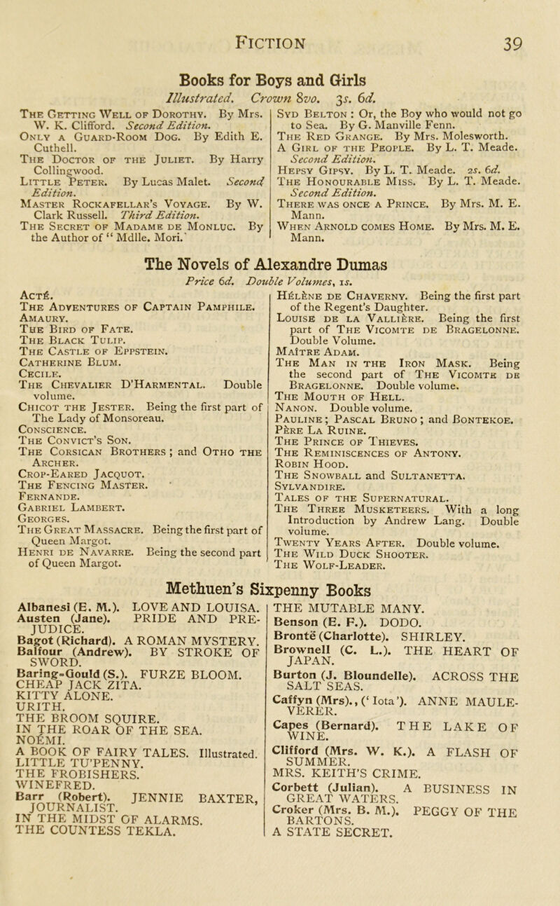 Books for Boys and Girls Illustrated. Crown 8vo. Jj1. 6d. The Getting Well of Dorothy. By Mrs. W. K. Clifford. Second Edition. Only a Guard-Room Dog. By Edith E. Cuthell. The Doctor of the Juliet. By Harry Collingwood. Little Peter. By Lucas Malet. Second Edition. Master Rockafellar’s Voyage. By W. Clark Russell. Third Editioti. The Secret of Madame de Monluc. By the Author of “ Mdlle. Mori. Syd Belton : Or, the Boy who would not go to Sea. By G. Manville Fenn. The Red Grange. By Mrs. Molesworth. A Girl of the People. By L. T. Meade. Second Edition. Hepsy Gipsy. By L. T. Meade. 2s. 6d. The Honourable Miss. By L. T. Meade. Second Edition. There was once a Prince. By Mrs. M. E. Mann. When Arnold comes Home. By Mrs. M. E. Mann. The Novels of Alexandre Dumas Price 6d. Double Volumes, is. Act£. The Adventures of Captain Pamphile. Amaury. The Bird of Fate. The Black Tulip. The Castle of Eppstein. Catherine Blum. Cecil*:. The Chevalier D’Harmental. Double volume. Chicot the Jester. Being the first part of The Lady of Monsoreau. Conscience. The Convict’s Son. The Corsican Brothers ; and Otho the Archer. Crop-Eared Jacquot. The Fencing Master. Fernande. Gabriel Lambert. Georges. The Great Massacre. Being the first part of Queen Margot. Henri de Navarre. Being the second part of Queen Margot. H£l6ne de Chaverny. Being the first part of the Regent’s Daughter. Louise de la Valli&re. Being the first part of The Vicomte de Bragelonne. Double Volume. MaItre Adam. The Man in the Iron Mask. Being the second part of The Vicomte de Bragelonne. Double volume. The Mouth of Hell. Nanon. Double volume. Pauline; Pascal Bruno; and Bontekoe. P^re La Ruine. The Prince of Thieves. The Reminiscences of Antony. Robin Hood. The Snowball and Sultanetta. Sylvandire. Tales of the Supernatural. The Three Musketeers. With a long Introduction by Andrew Lang. Double volume. Twenty Years After. Double volume. The Wild Duck Shooter. The Wolf-Leader. Methuen’s Sixpenny Books Albanesi(E. M.). LOVE AND LOUISA. Austen (Jane). PRIDE AND PRE- JUDICE. Bagot (Richard). A ROMAN MYSTERY. Balfour (Andrew). BY STROKE OF SWORD. Baring=Gould (S.). FURZE BLOOM. CHEAP JACK ZITA. KITTY ALONE. URITH. THE BROOM SQUIRE. IN THE ROAR OF THE SEA. NOEMI. A BOOK OF FAIRY TALES. LITTLE TU’PENNY. THE FROBISHERS. WINEFRED. Illustrated. Barr (Robert). JENNIE BAXTER, JOURNALIST. IN THE MIDST OF ALARMS. THE COUNTESS TEKLA. THE MUTABLE MANY. Benson (E. F.). DODO. Bronte (Charlotte). SHIRLEY. Brownell (C. L.). THE HEART OF JAPAN. Burton (J. Bloundelle). ACROSS THE SALT SEAS. Caffyn (Mrs)., (‘ Iota’). ANNE MAULE- VERER. Capes (Bernard). THE LAKE OF WINE. Clifford (Mrs. W. K.). A FLASH OF SUMMER. MRS. KEITH’S CRIME. Corbett (Julian). GREAT WATERS. Croker (Mrs. B. M.). BARTONS. A STATE SECRET. A BUSINESS IN PEGGY OF THE