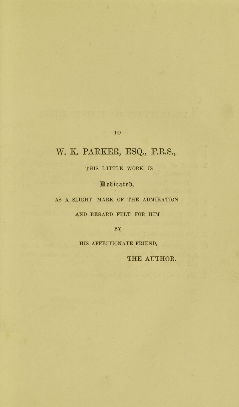 W. K. PAEKER, ESQ., F.R.S., THIS LITTLE WORK IS IScblCEtctJ, AS A SLIGHT MARK OF THE ADMIRATION AND REGARD FELT FOR HIM BY HIS AFFECTIONATE FRIEND, THE AUTHOR