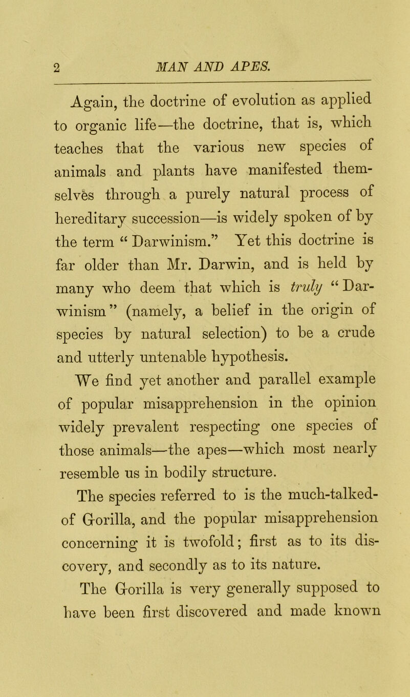 Again, the doctrine of evolution as applied to organic life—the doctrine, that is, which teaches that the various new species of animals and plants have manifested them- selves through a purely natural process of hereditary succession—is widely spoken of by the term “ Darwinism.” Yet this doctrine is far older than Mr. Darwin, and is held by many who deem that which is truly “ Dar- winism ” (namely, a belief in the origin of species by natural selection) to be a crude and utterly untenable hypothesis. We find yet another and parallel example of popular misapprehension in the opinion widely prevalent respecting one species of those animals—the apes—which most nearly resemble us in bodily structure. The species referred to is the much-talked- of G-orilla, and the popular misapprehension concerning it is twofold; first as to its dis- covery, and secondly as to its nature. The G-orilla is very generally supposed to have been first discovered and made known