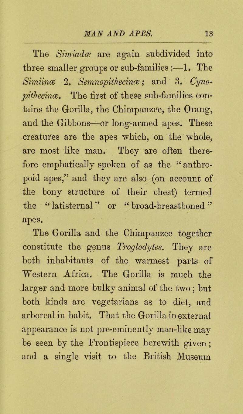 The Simiadce are again subdivided into three smaller groups or sub-families :—1, The SimiincB 2. Semnopithecince; and 3. Cyno~ pithecince. The first of these sub-families con- tains the Gorilla, the Chimpanzee, the Orang, and the Gibbons—or long-armed apes. These creatures are the apes which, on the whole, are most like man. They are often there- fore emphatically spoken of as the “ anthro- poid apes,” and they are also (on account of the bony structure of their chest) termed the ‘‘ latisternal ” or broad-breastboned ” apes. The Gorilla and the Chimpanzee together constitute the genus Troglodytes. They are both inhabitants of the warmest parts of Western Africa. The Gorilla is much the .larger and more bulky animal of the two; but both kinds are vegetarians as to diet, and arboreal in habit. That the Gorilla in external appearance is not pre-eminently man-like may be seen by the Frontispiece herewith given; and a single visit to the British Museum