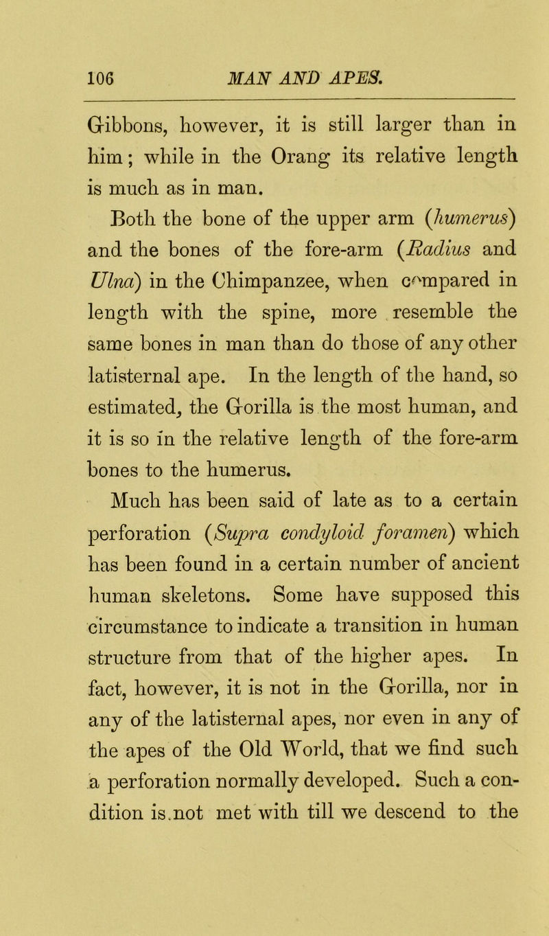 Gibbons, however, it is still larger than in him; while in the Orang its relative length is much as in man. Both the bone of the upper arm (Jiumerus^ and the bones of the fore-arm (^Radius and Ulna) in the Chimpanzee, when c^^mpared in length with the spine, more resemble the same bones in man than do those of any other latisternal ape. In the length of the hand, so estimated^ the Gorilla is the most human, and it is so in the relative length of the fore-arm bones to the humerus. Much has been said of late as to a certain perforation (^Supra condyloid foramen) which has been found in a certain number of ancient human skeletons. Some have supposed this circumstance to indicate a transition in human structure from that of the higher apes. In fact, however, it is not in the Gorilla, nor in any of the latisternal apes, nor even in any of the apes of the Old World, that we find such a perforation normally developed. Such a con- dition is mot met with till we descend to the