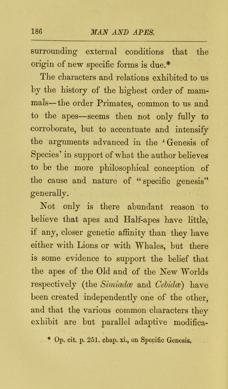 surrounding external conditions that the origin of new specific forms is due.* The characters and relations exhibited to us by the history of the highest order of mam- mals—the order Primates, common to us and to the apes—seems then not only fully to corroborate, but to accentuate and intensify the arguments advanced in the ‘ Genesis of Species’ in support of what the author believes to be the more philosophical concejDtion of the cause and nature of “ specific genesis” generally. Not only is there abundant reason to believe that apes and Half-apes have little, if any, closer genetic affinity than they have either with Lions or with Whales, but there is some evidence to support the belief that the apes of the Old and of the New Worlds respectively (the Simiadce and Cehidce) have been created independently one of the other, and that the various common characters they exhibit are hut parallel adaptive modifica- . * Op. cit, p. 251. chap, xi., on Specific Genesis,