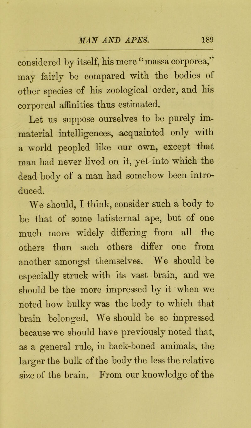 considered by itself, his mere '‘massa corporea,” may fairly be compared with the bodies of other species of his zoological order^ and his corporeal affinities thus estimated. Let us suppose ourselves to be purely im- material intelligences, acquainted only with a world peopled like our own, except that man had never lived on it, yet into which the dead body of a man had somehow been intro- duced. We should, I think, consider such a body to be that of some latisternal ape, but of one much more widely differing from all the others than such others differ one from another amongst themselves. We should be especially struck with its vast brain, and we should be the more impressed by it when we noted how bulky was the body to which that brain belonged. We should be so impressed because we should have previously noted that, as a general rule, in back-boned amimals, the larger the bulk of the body the less the relative size of the brain. From our knowledge of the