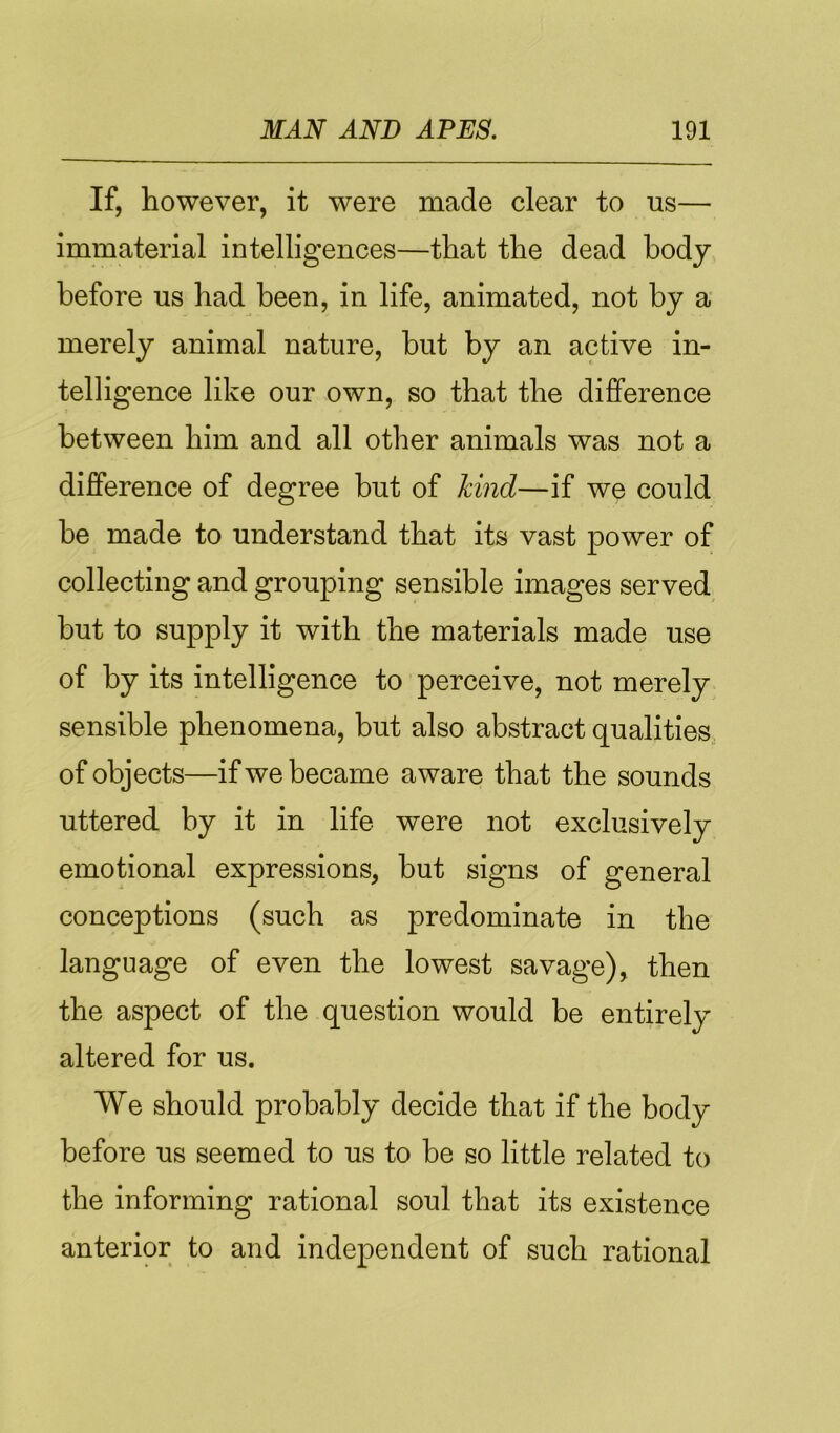 If, however, it were made clear to us— immaterial intelligences—that the dead body before us had been, in life, animated, not by a merely animal nature, but by an active in- telligence like our own, so that the difference between him and all other animals was not a difference of degree but of kind—if we could be made to understand that its vast power of collecting and grouping sensible images served but to supply it with the materials made use of by its intelligence to perceive, not merely sensible phenomena, but also abstract qualities, of objects—if we became aware that the sounds uttered by it in life were not exclusively emotional expressions, but signs of general conceptions (such as predominate in the language of even the lowest savage), then the aspect of the question would be entirely altered for us. We should probably decide that if the body before us seemed to us to be so little related to the informing rational soul that its existence anterior to and independent of such rational