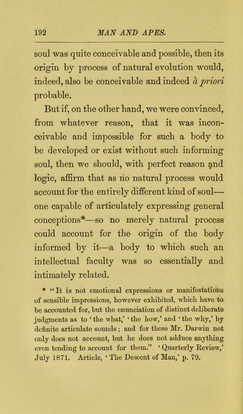 soul was quite conceivable and possible, then its origin by process of natural evolution would, indeed, also be conceivable and indeed a priori probable. But if, on the other hand, we were convinced, from whatever reason, that it was incon- ceivable and impossible for such a body to be developed or exist without such informing soul, then we should, with perfect reason §,nd logic, affirm that as no natural process would account for the entirely different kind of soul— one capable of articulately expressing general conceptions^—so no merely natural process could account for the origin of the body informed by it—a body to which such an intellectual faculty was so essentially and intimately related. * “It is not emotional expressions or manifestations of sensible impressions, however exhibited, which have to be accounted for, but the enunciation of distinct deliberate judgments as to ‘ the what,’ ‘ the how,’ and ‘ the why,’ by definite articulate sounds; and for these Mr. Darwin not only does not account, but he does not adduce anything even tending to account for them.” ‘ Quarterly Review,’ July 1871. Article, ‘ The Descent of Man,’ p. 79.