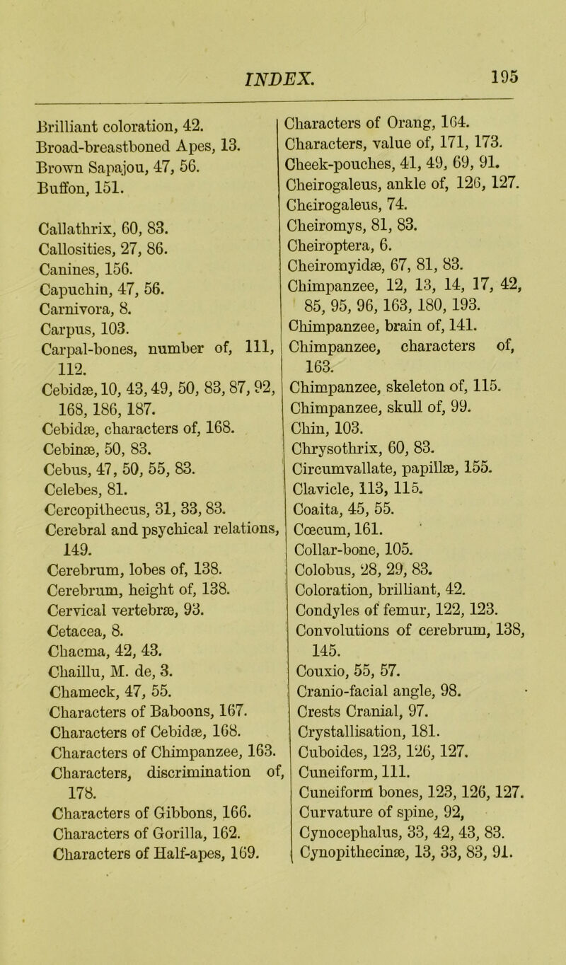 Jlrilliant coloration, 42. ' Broad-breastboned Apes, 13. Brown Sapajou, 47, 56. Bufifon, 151. Callatbrix, 60, 83. Callosities, 27, 86. Canines, 156. Capuchin, 47, 56. Carnivora, 8. Carpus, 103. Car]>al-bones, number of. 111, 112. Cebidae, 10, 43,49, 50, 83, 87, 92, 168,186,187. Cebida3, characters of, 168. Cebinae, 50, 83. Cebus, 47, 50, 55, 83. Celebes, 81. Cercopithecus, 31, 33,83. Cerebral and psychical relations, 149. Cerebrum, lobes of, 138. Cerebrum, height of, 138. Cervical vertebrae, 93. Cetacea, 8. Chacma, 42, 43. Chaillu, M. de, 3. Chameck, 47, 55. Characters of Baboons, 167. Characters of Cebidae, 168. Characters of Chimpanzee, 163. Characters, discrimination of, 178. Characters of Gibbons, 166. Characters of Gorilla, 162. Characters of Half-apes, 169. Characters of Orang, 164. Characters, value of, 171,173. Cheek-pouches, 41, 49, 69, 91. Cheirogaleus, ankle of, 126, 127. Gheirogaleus, 74. Cheiromys, 81, 83. Cheiroptera, 6. Cheiromyidae, 67, 81, 83. Chimpanzee, 12, 13, 14, 17, 42, 85, 95, 96,163,180,193. Chimpanzee, brain of, 141. Chimpanzee, characters of, 163. Chimpanzee, skeleton of, 115. Chimpanzee, skull of, 99. Chin, 103. Chrysothrix, 60, 83. Circumvallate, papillae, 155. Clavicle, 113, 115. Coaita, 45, 55. Coecum, 161. Collar-bone, 105. Colobus, 28, 29, 83. Coloration, brilliant, 42. Condyles of femur, 122,123. Convolutions of cerebrum, 138, 145. Couxio, 55, 57. ! Cranio-facial angle, 98. Crests Cranial, 97. Crystallisation, 181. Cuboides, 123,126,127. , Cuneiform, 111. Cuneiform bones, 123,126,127. Curvature of spine, 92, Cynocephalus, 33, 42, 43, 83. Cynopithecinae, 13, 33, 83, 91.