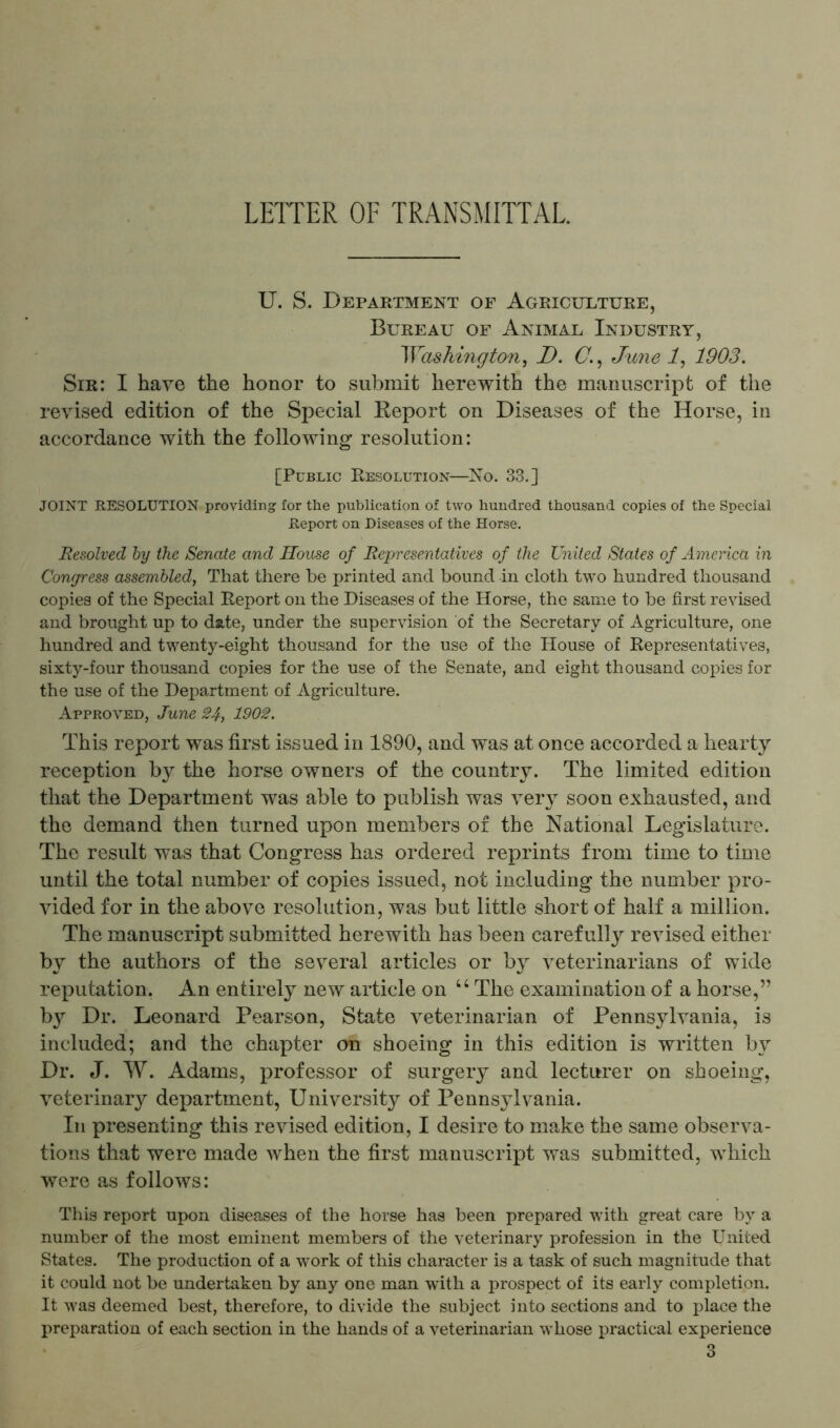 LETTER OF TRANSMITTAL. U. S. Department of Agriculture, Bureau of Animal Industry, Washington, D. C., June 1, 1903. Sir: I have the honor to submit herewith the manuscript of the revised edition of the Special Report on Diseases of the Horse, in accordance with the following resolution: [Public Resolution—No. 33.] JOINT RESOLUTION providing for the publication of two hundred thousand copies of the Special Report on Diseases of the Horse. Resolved by the Senate and House of Representatives of the United States of America in Congress assembled, That there be printed and bound in cloth two hundred thousand copies of the Special Report on the Diseases of the Horse, the same to be first revised and brought up to date, under the supervision of the Secretary of Agriculture, one hundred and twenty-eight thousand for the use of the House of Representatives, sixty-four thousand copies for the use of the Senate, and eight thousand copies for the use of the Department of Agriculture. Approved, June 24, 1902. This report was first issued in 1890, and was at once accorded a hearty reception by the horse owners of the country. The limited edition that the Department was able to publish was very soon exhausted, and the demand then turned upon members of the National Legislature. The result was that Congress has ordered reprints from time to time until the total number of copies issued, not including the number pro- vided for in the above resolution, was but little short of half a million. The manuscript submitted herewith has been carefully revised either by the authors of the several articles or by veterinarians of wide reputation. An entirely new article on u The examination of a horse,” by Dr. Leonard Pearson, State veterinarian of Pennsylvania, is included; and the chapter on shoeing in this edition is written by Dr. J. W. Adams, professor of surgery and lecturer on shoeing, veterinary department, University of Pennsylvania. In presenting this revised edition, I desire to make the same observa- tions that were made when the first manuscript was submitted, which were as follows: This report upon diseases of the horse has been prepared with great care by a number of the most eminent members of the veterinary profession in the United States. The production of a work of this character is a task of such magnitude that it could not be undertaken by any one man with a prospect of its early completion. It was deemed best, therefore, to divide the subject into sections and to place the preparation of each section in the hands of a veterinarian whose practical experience