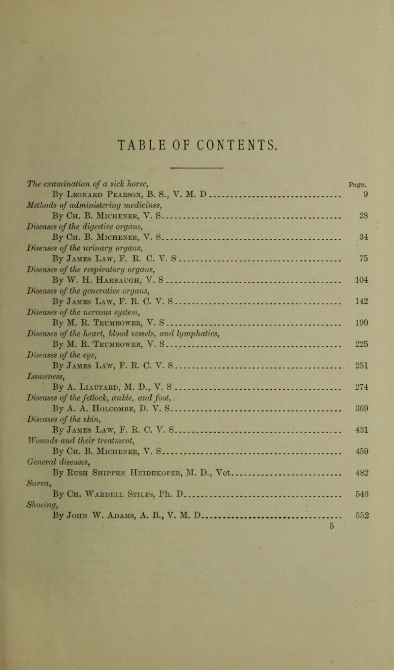 TABLE OF CONTENTS. The examination of a sick horse, Page. By Leonard Pearson, B. S., V. M. D 9 Methods of administering medicines, By Ch. B. Michener, Y. S. 28 Diseases of the digestive organs, By Ch. B. Michener, V. S 34 Diseases of the urinary organs, By James Law, F. R. C. V. S 75 Diseases of the respiratory organs, By W. H. Harbaugh, V. S 104 Diseases of the generative organs, By James Law, F. R. C. V. S 142 Diseases of the nervous system,, By M. R. Trumbower, Y. S 190 Diseases of the heart, blood vessels, and lymphatics, By M. R. Trumbower, Y. S 225 Diseases of the eye, By James Law, F. R. C. V. S 251 Lameness, By A. Liautard, M. D., V. S 274 Diseases of the fetlock, ankle, and foot, By A. A. Holcombe, D. V. S 369 Diseases of the skin, By James Law, F. R. C. V. S 431 Wounds and their treatment, By Ch. B. Michener, V. S 459 General diseases, By Rush Shippen Huidekoper, M. D., Vet 482 Surra, By Ch. Wardell Stiles, Ph. D 546 Shoeing, By John W. Adams, A. B.,V. M. D..„ 552