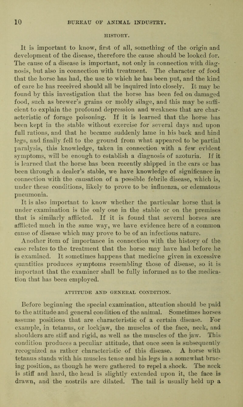 HISTORY. It is important to know, first of all, something of the origin and development of the disease, therefore the cause should be looked for. The cause of a disease is important, not only in connection with diag- nosis, but also in connection with treatment. The character of food that the horse has had, the use to which he has been put, and the kind of care he has received should all be inquired into closely. It may be found by this investigation that the horse has been fed on damaged food, such as brewer’s grains or moldy silage, and this may be suffi- cient to explain the profound depression and weakness that are char- acteristic of forage poisoning. If it is learned that the horse has been kept in the stable without exercise for several days and upon full rations, and that he became suddenly lame in his back and hind legs, and finally fell to the ground from what appeared to be partial paralysis, this knowledge, taken in connection with a few evident symptoms, will be enough to establish a diagnosis of azoturia. If it is learned that the horse has been recently shipped in the cars or has been through a dealer’s stable, we have knowledge of significance in connection with the causation of a possible febrile disease, which is, under these conditions, likely to prove to be influenza, or edematous pneumonia. It is also important to know whether the particular horse that is under examination is the only one in the stable or on the premises that is similarly afflicted. If it is found that several horses are afflicted much in the same way, we have evidence here of a common cause of disease which may prove to be of an infectious nature. Another item of importance in connection with the history of the case relates to the treatment that the horse may have had before he is examined. It sometimes happens that medicine given in excessive quantities produces symptoms resembling those of disease, so it is important that the examiner shall be fully informed as to the medica- tion that has been employed. ATTITUDE AND GENERAL CONDITION. Before beginning the special examination, attention should be paid to the attitude and general condition of the animal. Sometimes horses assume positions that are characteristic of a certain disease. For example, in tetanus, or lockjaw, the muscles of the face, neck, and shoulders are stiff and rigid, as well as the muscles of the jaw. This condition produces a peculiar attitude, that once seen is subsequently recognized as rather characteristic of this disease. A horse with tetanus stands with his muscles tense and his legs in a somewhat brac- ing position, as though he were gathered to repel a shock. The neck is stiff and hard, the head is slightly extended upon it, the face is drawn, and the nostrils are dilated. The tail is usually held up a