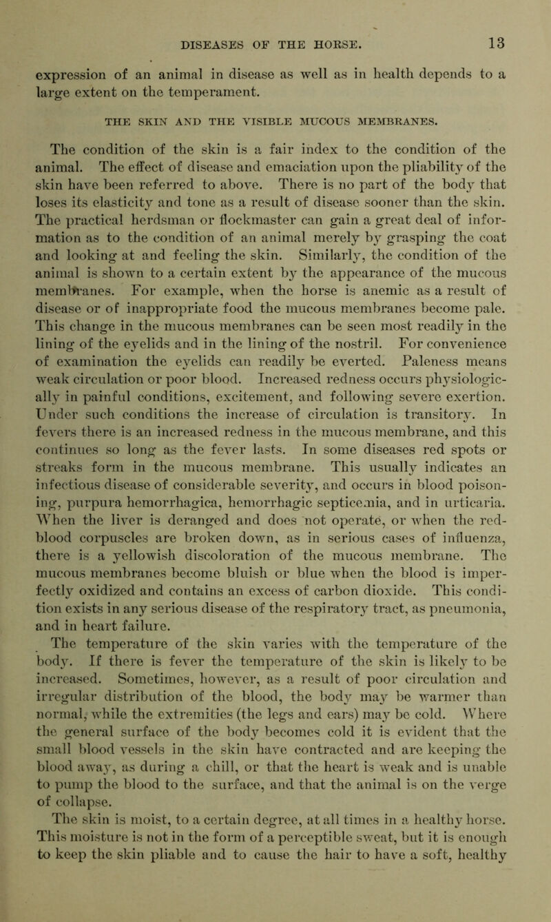 expression of an animal in disease as well as in health depends to a large extent on the temperament. THE SKIN AND THE VISIBLE MUCOUS MEMBRANES. The condition of the skin is a fair index to the condition of the animal. The effect of disease and emaciation upon the pliability of the skin have been referred to above. There is no part of the body that loses its elasticity and tone as a result of disease sooner than the skin. The practical herdsman or flockmaster can gain a great deal of infor- mation as to the condition of an animal merely by grasping the coat and looking at and feeling the skin. Similarly, the condition of the animal is shown to a certain extent by the appearance of the mucous memlfranes. For example, when the horse is anemic as a result of disease or of inappropriate food the mucous membranes become pale. This change in the mucous membranes can be seen most readily in the lining of the eyelids and in the lining of the nostril. For convenience of examination the eyelids can readily be everted. Paleness means weak circulation or poor blood. Increased redness occurs physiologic- ally in painful conditions, excitement, and following severe exertion. Under such conditions the increase of circulation is transitory. In fevers there is an increased redness in the mucous membrane, and this continues so long as the fever lasts. In some diseases red spots or streaks form in the mucous membrane. This usually indicates an infectious disease of considerable severity, and occurs in blood poison- ing, purpura hemorrhagica, hemorrhagic septicemia, and in urticaria. When the liver is deranged and does not operate, or when the red- blood corpuscles are broken down, as in serious cases of influenza, there is a yellowish discoloration of the mucous membrane. The mucous membranes become bluish or blue when the blood is imper- fectly oxidized and contains an excess of carbon dioxide. This condi- tion exists in any serious disease of the respiratory tract, as pneumonia, and in heart failure. The temperature of the skin varies with the temperature of the body. If there is fever the temperature of the skin is likety to be increased. Sometimes, however, as a result of poor circulation and irregular distribution of the blood, the body may be warmer than normal, while the extremities (the legs and ears) may be cold. Where the general surface of the body becomes cold it is evident that the small blood vessels in the skin have contracted and are keeping the blood away, as during a chill, or that the heart is weak and is unable to pump the blood to the surface, and that the animal is on the verge of collapse. The skin is moist, to a certain degree, at all times in a healthy horse. This moisture is not in the form of a perceptible sweat, but it is enough to keep the skin pliable and to cause the hair to have a soft, healthy