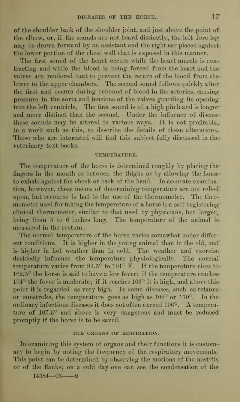 of the shoulder back of the shoulder joint, and just above the point o£ the elbow, or, if the sounds are not heard distinctly, the left fore leg. may be drawn forward by an assistant and the right ear placed against- the lower portion of the chest wall that is exposed in this manner. The first sound of the heart occurs while the heart muscle is con- tracting and while the blood is being forced from the heart and the valves are rendered taut to prevent the return of the blood from the lower to the upper chambers. The second sound follows quickly after the first and occurs during rebound of blood in the arteries, causing pressure in the aorta and tensions of the valves guarding its opening into the left ventricle. The first sound is of a high pitch and is longer and more distinct than the second. Under the influence of disease these sounds may be altered in various ways. It is not profitable^, in a work such as this, to describe the details of these alterations- Those who are interested will find this subject fully discussed in the veterinary text-books. TEMPERATURE. The temperature of the horse is determined roughly by placing the' fingers in the mouth or between the thighs or by allowing the horse? to exhale against the cheek or back of the hand. In accurate examina- tion, however, these means of determining temperature are not relied upon, but recourse is had to the use of the thermometer. The ther- mometer used for taking the temperature of a horse is a self-registering clinical thermometer, similar to that used by physicians, but larger- being from 5 to 6 inches long. The temperature of the animal isv measured in the rectum.. The normal temperature of the horse varies somewhat under differ- ent conditions. It is higher in the young animal than in the old, and is higher in hot weather than in cold. The weather and exercise decidedly influence the temperature physiologically. The normal temperature varies from 99.5° to 101° F. If the temperature rises to 102.5° the horse is said to have a low fever; if the temperature reaches 104° the fever is moderate; if it reaches 106° it is high, and above this point it is regarded as very high. In some diseases, such as tetanus or sunstroke, the temperature goes as high as 108° or 110°. In the ordinary infectious diseases it does not often exceed 106°. A tempera- ture of 107.5° and above is very dangerous and must be reduced' promptly if the horse is to be saved. THE' ORGANS OF RESPIRATION. In examining this system of organs and their functions it is custom- ary to begin by noting the frequency of the respiratory movements. This point can be determined by observing the motions of the nostrils or of the flanks; on a cold day one can see the condensation of the- 14384—03 2