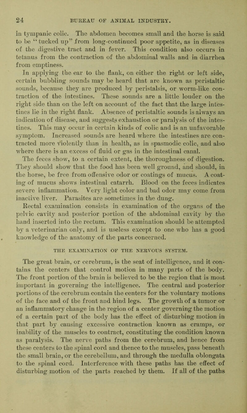 in tympanic colic. The abdomen becomes small and the horse is said to be “tucked up” from long-continued poor appetite, as in diseases of the digestive tract and in fever. This condition also occurs in tetanus from the contraction of the abdominal walls and in diarrhea from emptiness. In applying the ear to the flank, on either the right or left side, certain bubbling sounds may be heard that are known as peristaltic sounds, because they are produced by peristalsis, or worm-like con- traction of the intestines. These sounds are a little louder on the right side than on the left on account of the fact that the large intes- tines lie in the right flank. Absence of peristaltic sounds is always an indication of disease, and suggests exhaustion or paralysis of the intes- tines. This may occur in certain kinds of colic and is an unfavorable symptom. Increased sounds are heard where the intestines are con- tracted more violently than in health, as in spasmodic colic, and also where there is an excess of fluid or gas in the intestinal canal. The feces show, to a certain extent, the thoroughness of digestion. They should show that the food has been well ground, and should, in the horse, be free from offensive odor or coatings of mucus. A coat- ing of mucus shows intestinal catarrh. Blood on the feces indicates severe inflammation. Very light color and bad odor may come from inactive liver. Parasites are sometimes in the dung. Rectal examination consists in examination of the organs of the pelvic cavity and posterior portion of the abdominal cavity by the hand inserted into the rectum. This examination should be attempted, by a veterinarian only, and is useless except to one who has a good knowledge of the anatomy of the parts concerned. THE EXAMINATION OF THE NERVOUS SYSTEM. The great brain, or cerebrum, is the seat of intelligence, and it con- tains the centers that control motion in many parts of the body. The front portion of the brain is believed to be the region that is most important in governing the intelligence. The central and posterior portions of the cerebrum contain the centers for the voluntary motions of the face and of the front and hind legs. The growth of a tumor or an inflammatory change in the region of a center governing the motion of a certain part of the body has the effect of disturbing motion in that part by causing excessive contraction known as cramps, or inability of the muscles to contract, constituting the condition known as paralysis. The nerve paths from the cerebrum, and hence from these centers to the spinal cord and thence to the muscles, pass beneath the small brain, or the cerebellum, and through the medulla oblongata to the spinal cord. Interference with these paths has the effect of disturbing motion of the parts reached by them. If all of the paths