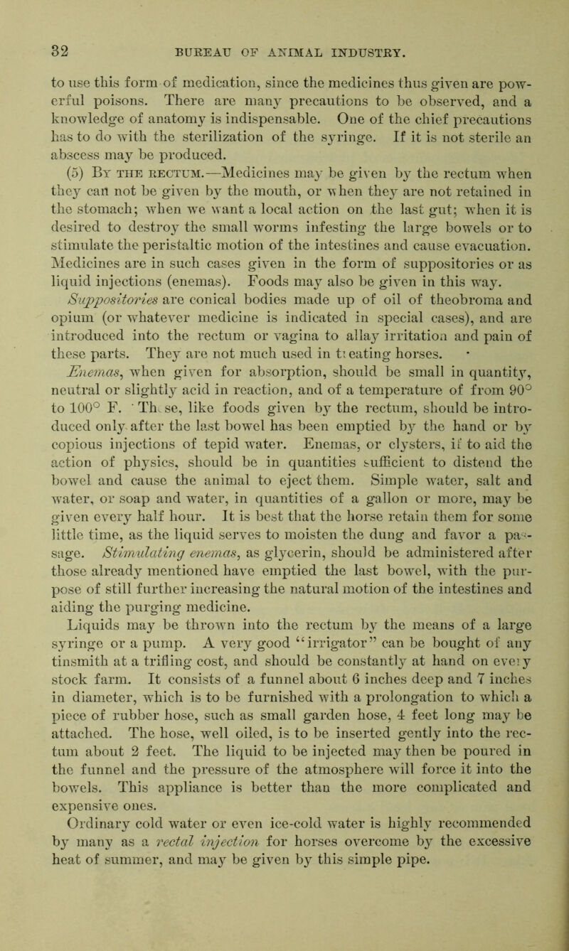 to use this form of medication, since the medicines thus given are pow- erful poisons. There are many precautions to he observed, and a knowledge of anatomy is indispensable. One of the chief precautions has to do with the sterilization of the syringe. If it is not sterile an abscess may be produced. (5) By the rectum.—Medicines may be given by the rectum when they can not be given by the mouth, or when they are not retained in the stomach; when we want a local action on the last gut; when it is desired to destroy the small worms infesting the large bowels or to stimulate the peristaltic motion of the intestines and cause evacuation. Medicines are in such cases given in the form of suppositories or as liquid injections (enemas). Foods may also be given in this way. Suppositories are conical bodies made up of oil of theobroma and opium (or whatever medicine is indicated in special cases), and are introduced into the rectum or vagina to allay irritation and pain of these parts. They are not much used in ti eating horses. Enemas, when given for absorption, should be small in quantity, neutral or slightly acid in reaction, and of a temperature of from 90° to 100° F. ‘ Th. se, like foods given by the rectum, should be intro- duced only after the last bowel has been emptied by the hand or b}r copious injections of tepid water. Enemas, or clysters, ii‘ to aid the action of physics, should be in quantities sufficient to distend the bowel and cause the animal to eject them. Simple wrater, salt and water, or soap and water, in quantities of a gallon or more, may be given every half hour. It is best that the horse retain them for some little time, as the liquid serves to moisten the dung and favor a pas- sage. Stimulating enemas, as glycerin, should be administered after those already mentioned have emptied the last bowel, with the pur- pose of still further increasing the natural motion of the intestines and aiding the purging medicine. Liquids may be thrown into the rectum by the means of a large syringe or a pump. A very good uirrigator” can be bought of any tinsmith at a trifling cost, and should be constantly at hand on eveiy stock farm.. It consists of a funnel about 6 inches deep and 7 inches in diameter, which is to be furnished with a prolongation to which a piece of rubber hose, such as small garden hose, 4 feet long may be attached. The hose, well oiled, is to be inserted gently into the rec- tum about 2 feet. The liquid to be injected may then be poured in the funnel and the pressure of the atmosphere will force it into the bowels. This appliance is better than the more complicated and expensive ones. Ordinary cold water or even ice-cold water is highly recommended by many as a rectal injection for horses overcome by the excessive heat of summer, and may be given by this simple pipe.