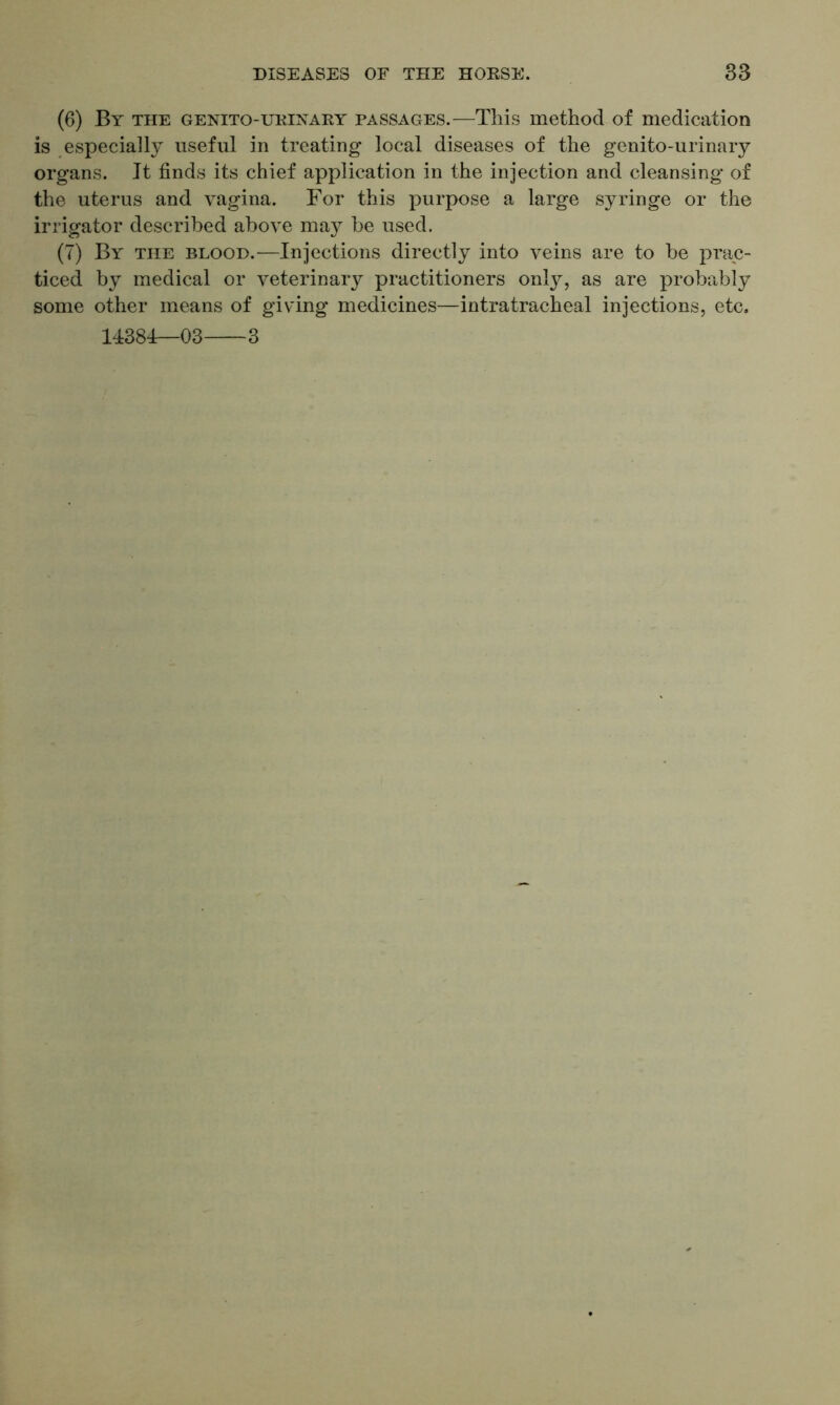 (6) By the genito-urinary passages.—This method of medication is especially useful in treating local diseases of the genito-urinary organs. It finds its chief application in the injection and cleansing of the uterus and vagina. For this purpose a large syringe or the irrigator described above may be used. (7) By the blood.—Injections directly into veins are to be prac- ticed by medical or veterinary practitioners only, as are probably some other means of giving medicines—intratracheal injections, etc. 14384—03 3