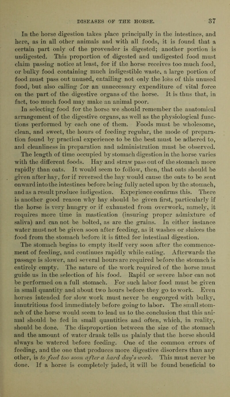In the horse digestion takes place principally in the intestines, and here, as in all other animals and with all foods, it is found that a certain part only of the provender is digested; another portion is undigested. This proportion of digested and undigested food must claim passing notice at least, for if the horse receives too much food, or bulky food containing much indigestible waste, a large portion of food must pass out unused, entailing not only the lofes of this unused food, but also calling for an unnecessary expenditure of vital force on the part of the digestive organs of the horse. It is thus that, in fact, too much food may make an animal poor. In selecting food for the horse we should remember the anatomical arrangement of the digestive organs, as well as the physiological func- tions performed by each one of them. Foods must be wholesome, clean, and sweet, the hours of feeding regular, the mode of prepara- tion found by practical experience to be the best must be adhered to, and cleanliness in preparation and administration must be observed. The length of time occupied by stomach digestion in the horse varies with the different foods. Hay and straw pass out of the stomach more rapidty than oats. It would seem to follow, then, that oats should be given after hay, for if reversed the hay would cause the oats to be sent onward into the intestines before being fully acted upon by the stomach, and as a result produce indigestion. Experience confirms this. There is another good reason why hay should be given first, particularly if the horse is very hungry or if exhausted from overwork, namely, it requires more time in mastication (insuring proper admixture of saliva) and can not be bolted, as are the grains. In either instance water must not be given soon after feeding, as it washes or sluices the food from the stomach before it is fitted for intestinal digestion. The stomach begins to empty itself very soon after the commence- ment of feeding, and continues rapidly while eating. Afterwards the passage is slower, and several hours are required before the stomach is entirely empty. The nature of the work required of the horse must guide us in the selection of his food. Rapid or severe labor can not be performed on a full stomach. For such labor food must be given in small quantity and about two hours before they go to work. Even horses intended for slow work must never be engorged with bulky, innutritious food immediately before going to labor. The small stom- ach of the horse would seem to lead us to the-conclusion that this ani- mal should be fed in small quantities and often, which, in reality, should be done. The disproportion between the size of the stomach and the amount of water drank tells us plainly that the horse should always be watered before feeding. One of the common errors of feeding, and the one that produces more digestive disorders than any other, is to feed too soon after a hard day's work. This must never be done. If a horse is completely jaded, it will be found beneficial to