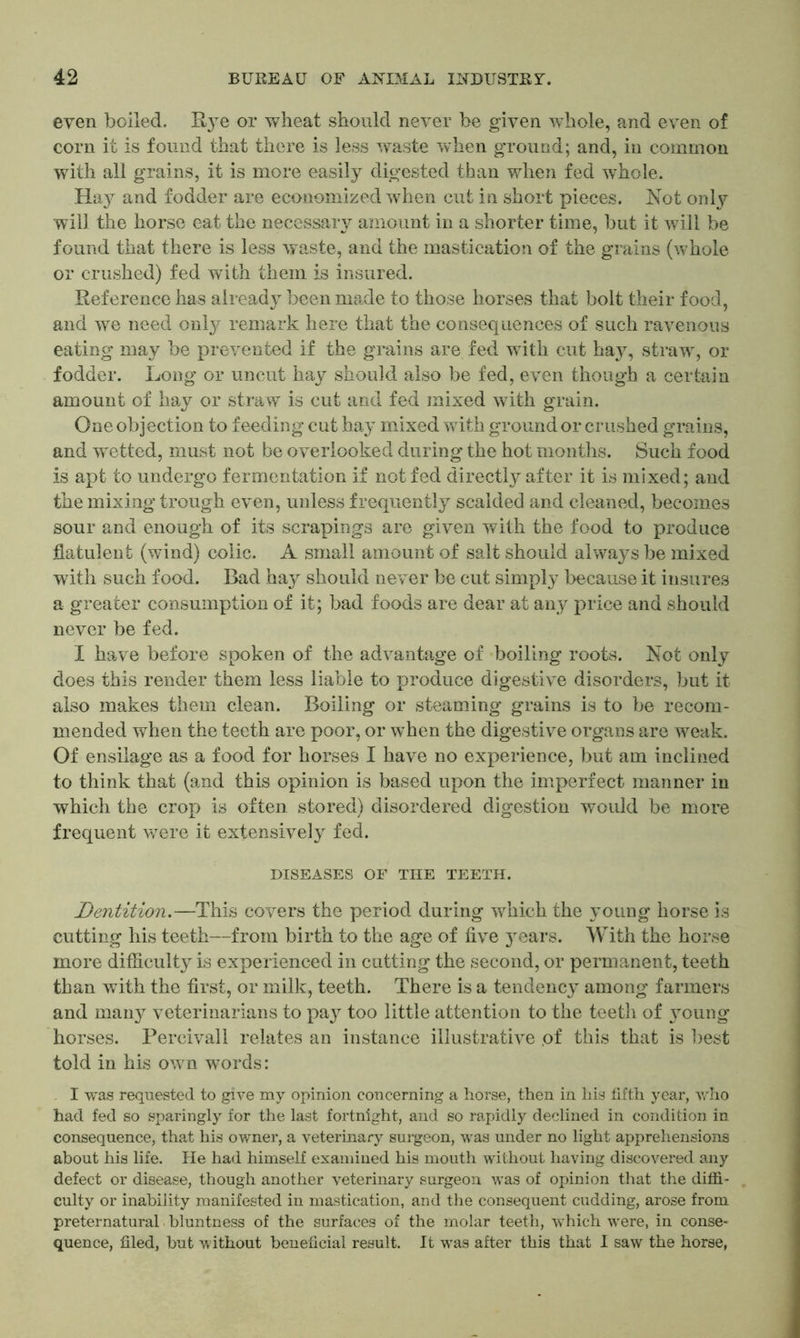 even boiled. Bye or wheat should never be given whole, and even of corn it is found that there is less waste when ground; and, in common with all grains, it is more easily digested than when fed whole. Hay and fodder are economized when cut in short pieces. Not only will the horse eat the necessaiy amount in a shorter time, but it will be found that there is less waste, and the mastication of the grains (whole or crushed) fed with them is insured. Reference has already been made to those horses that bolt their food, and we need only remark here that the consequences of such ravenous eating may be prevented if the grains are fed with cut hay, straw, or fodder. Long or uncut hay should also be fed, even though a certain amount of hay or straw is cut and fed mixed with grain. One objection to feeding cut hay mixed with ground or crushed grains, and wetted, must not be overlooked during the hot months. Such food is apt to undergo fermentation if not fed directly after it is mixed; and the mixing trough even, unless frequently scalded and cleaned, becomes sour and enough of its scrapings are given with the food to produce flatulent (wind) colic. A small amount of salt should always be mixed with such food. Bad hay should never be cut simply because it insures a greater consumption of it; bad foods are dear at any price and should never be fed. I have before spoken of the advantage of boiling roots. Not only does this render them less liable to produce digestive disorders, but it also makes them clean. Boiling or steaming grains is to be recom- mended when the teeth are poor, or when the digestive organs are weak. Of ensilage as a food for horses I have no experience, but am inclined to think that (and this opinion is based upon the imperfect manner in which the crop is often stored) disordered digestion would be more frequent were it extensively fed. DISEASES OF THE TEETH. Dentition.—This covers the period during which the young horse is cutting his teeth—from birth to the age of five }Tears. With the horse more difficulty is experienced in cutting the second, or permanent, teeth than with the first, or milk, teeth. There is a tendency among farmers and many veterinarians to pay too little attention to the teeth of 3roung horses. Percivall relates an instance illustrative of this that is best told in his own wrnrds: I was requested to give my opinion concerning a horse, then in his fifth year, who had fed so sparingly for the last fortnight, and so rapidly declined in condition in consequence, that his owner, a veterinary surgeon, was under no light apprehensions about his life. He had himself examined his mouth without having discovered any defect or disease, though another veterinary surgeon was of opinion that the diffi- culty or inability manifested in mastication, and the consequent cudding, arose from preternatural. bluntness of the surfaces of the molar teeth, which were, in conse- quence, filed, but without beneficial result. It wras after this that I saw the horse,