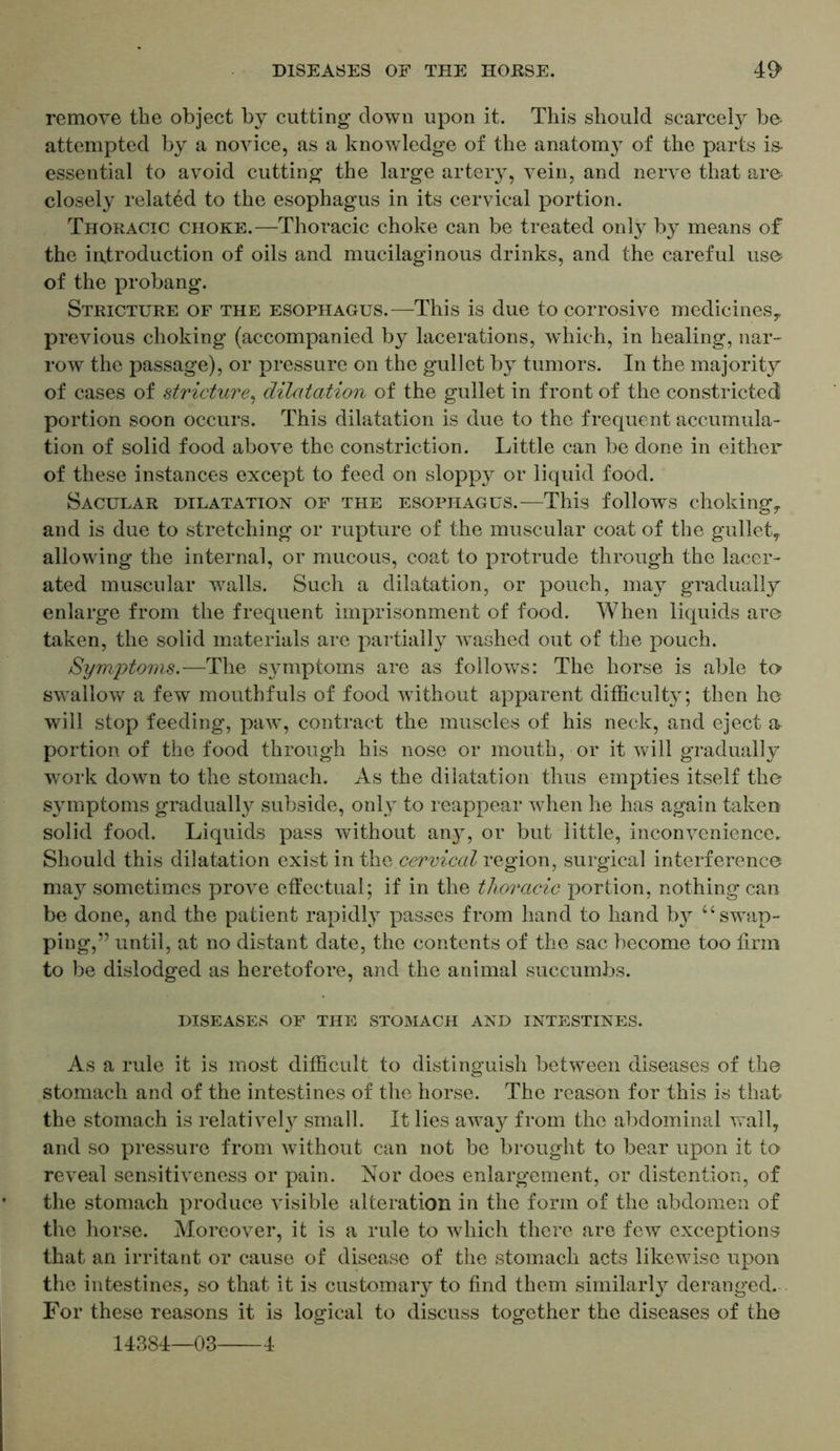 remove the object by cutting down upon it. This should scarcely be attempted by a novice, as a knowledge of the anatom}7 of the parts is- essential to avoid cutting the large artery, vein, and nerve that are closely related to the esophagus in its cervical portion. Thoracic choke.—Thoracic choke can be treated only by means of the introduction of oils and mucilaginous drinks, and the careful use of the probang. Stricture of the esophagus.—This is due to corrosive medicines,, previous choking (accompanied by lacerations, which, in healing, nar- row the passage), or pressure on the gullet by tumors. In the majority of cases of stricture, dilatation of the gullet in front of the constricted portion soon occurs. This dilatation is due to the frequent accumula- tion of solid food above the constriction. Little can be done in either of these instances except to feed on sloppy or liquid food. Sacular dilatation of the esophagus.—This follows choking, and is due to stretching or rupture of the muscular coat of the gullet, allowing the internal, or mucous, coat to protrude through the lacer- ated muscular walls. Such a dilatation, or pouch, may gradually enlarge from the frequent imprisonment of food. When liquids are taken, the solid materials are partially washed out of the pouch. Symptoms.—The symptoms are as follows: The horse is able to swallow a few mouthfuls of food without apparent difficulty; then ho will stop feeding, paw, contract the muscles of his neck, and eject a portion of the food through his nose or mouth, or it will gradually work down to the stomach. As the dilatation thus empties itself the symptoms gradually subside, only to reappear when he has again taken solid food. Liquids pass without any, or but little, inconvenience. Should this dilatation exist in the cervical region, surgical interference may sometimes prove effectual; if in the thoracic portion, nothing can be done, and the patient rapidly passes from hand to hand by u swap- ping,” until, at no distant date, the contents of the sac become too firm to be dislodged as heretofore, and the animal succumbs. DISEASES OF THE STOMACH AND INTESTINES. As a rule it is most difficult to distinguish between diseases of the stomach and of the intestines of the horse. The reason for this is that the stomach is relatively small. It lies away from the abdominal wall, and so pressure from without can not be brought to bear upon it to reveal sensitiveness or pain. Nor does enlargement, or distention, of the stomach produce visible alteration in the form of the abdomen of the horse. Moreover, it is a rule to which there are few exceptions that an irritant or cause of disease of the stomach acts likewise upon the intestines, so that it is customary to find them similarly deranged. For these reasons it is logical to discuss together the diseases of the