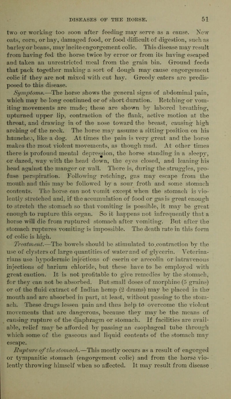 two or working too soon after feeding may serve as a cause. New oats, corn, or hay, damaged food, or food, difficult of digestion, such as barley or beans, ma3r incite engorgement colic. This disease may result from haying fed the horse twice by error or from its having escaped and taken an unrestricted meal from the grain bin. Ground feeds that pack together making a sort of dough may cause engorgement colic if they are not mixed with cut hay. Greedy eaters are predis- posed to this disease. Symptoms.—The horse shows the general signs of abdominal pain, which may be long continued or of short duration. Retching or vom- iting movements are made; these are shown by labored breathing, upturned upper lip, contraction of the flank, active motion at the throat, and drawing in of the nose toward the breast, causing high arching of the neck. The horse may assume a sitting position on his haunches, like a dog. At times the pain is very great and the horse makes the most violent movements, as though mad. At other times there is profound mental depression, the horse standing in a sleepy, or dazed, way with the head down, the eyes closed, and leaning his head against the manger or wall. There is, during the struggles, pro- fuse perspiration. Following retching, gas may escape from the mouth and this may be followed b}^ a sour froth and some stomach contents. The horse can not vomit except when the stomach is vio- lently stretched and, if the accumulation of food or gas is great enough to stretch the stonmch so that vomiting is possible, it may be great enough to rupture this organ. So it happens not infrequently that a horse will die from ruptured stomach after vomiting. But after the stomach ruptures vomiting is impossible. The death rate in this form of colic is high. Treatment.—The bowels should be stimulated to .contraction by the use of clysters of large quantities of water and of glycerin. Veterina- rians use hypodermic injections of eserin or arecolin or intravenous injections of barium chloride, but these have to be employed with great caution. It is not profitable to give remedies by the stomach, for they can not be absorbed. But small doses of morphine (5 grains) or of the fluid extract of Indian hemp (2 drams) may be placed in the mouth and are absorbed in part, at least, without passing to the stom- ach. These drugs lessen pain and thus help to overcome the violent movements that are dangerous, because they may be the means of causing rupture of the diaphragm or stomach. If facilities are avail- able, relief ma}r be afforded by passing an esophageal tube through which some of the gaseous and liquid contents of the stomach maj' escape. Rupture of the stomach.—This mostly occurs as a result of engorged or tympanitic stomach (engorgement colic) and from the horse vio- lently throwing himself when so affected. It may result from disease