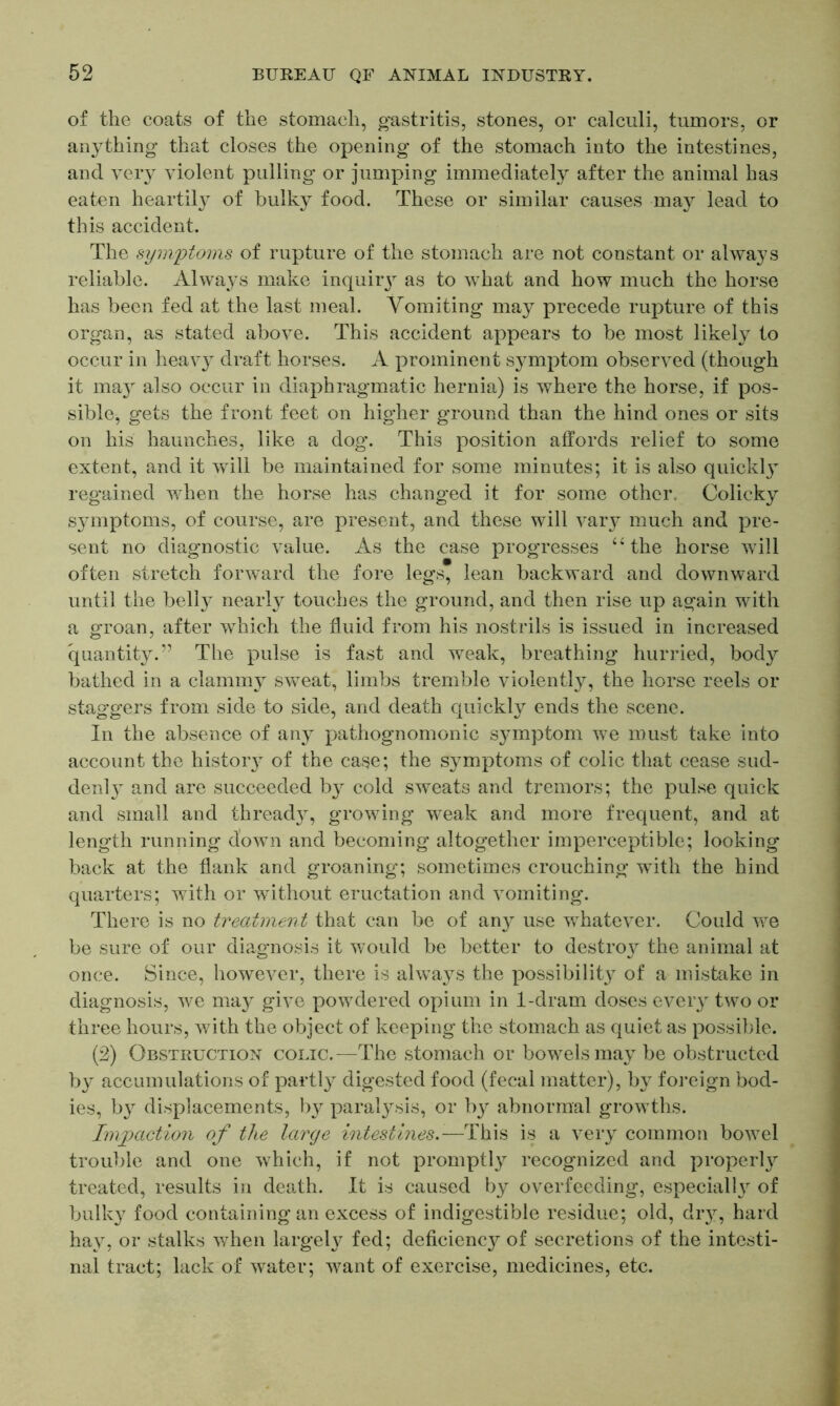 of the coats of the stomach, gastritis, stones, or calculi, tumors, or an}rthing that closes the opening of the stomach into the intestines, and very violent pulling or jumping immediately after the animal has eaten heartily of bulky food. These or similar causes may lead to this accident. The symptoms of rupture of the stomach are not constant or always reliable. Always make inquiry as to what and how much the horse has been fed at the last meal. Vomiting may precede rupture of this organ, as stated above. This accident appears to be most likely to occur in heavy draft horses. A prominent symptom observed (though it may also occur in diaphragmatic hernia) is where the horse, if pos- sible, gets the front feet on higher ground than the hind ones or sits on his haunches, like a dog. This position affords relief to some extent, and it will be maintained for some minutes; it is also quickty regained when the horse has changed it for some other. Colicky symptoms, of course, are present, and these will vary much and pre- sent no diagnostic value. As the case progresses “ the horse will often stretch forward the fore legs, lean backward and downward until the belly nearly touches the ground, and then rise up again with a groan, after which the fluid from his nostrils is issued in increased quantity.” The pulse is fast and weak, breathing hurried, body bathed in a clammy sweat, limbs tremble violentty, the horse reels or staggers from side to side, and death quickly ends the scene. In the absence of any pathognomonic symptom we must take into account the histoiy of the case; the symptoms of colic that cease sud- denty and are succeeded by cold sweats and tremors; the pulse quick and small and thready, growing weak and more frequent, and at length running down and becoming altogether imperceptible; looking back at the flank and groaning; sometimes crouching with the hind quarters; with or without eructation and vomiting. There is no treatment that can be of any use whatever. Could we be sure of our diagnosis it would be better to destroy the animal at once. Since, however, there is always the possibilit}^ of a mistake in diagnosis, we may give powdered opium in 1-dram doses every two or three hours, with the object of keeping the stomach as quiet as possible. (2) Obstruction colic.—The stomach or bowels may be obstructed by accumulations of partly digested food (fecal matter), by foreign bod- ies, by displacements, by paralysis, or by abnormal growths. Impaction of the large intestines.-—This is a very common bowel trouble and one which, if not promptly recognized and property treated, results in death. It is caused by overfeeding, especialty of bulky food containing an excess of indigestible residue; old, dry, hard hay, or stalks when largely fed; deficiency of secretions of the intesti- nal tract; lack of water; want of exercise, medicines, etc.
