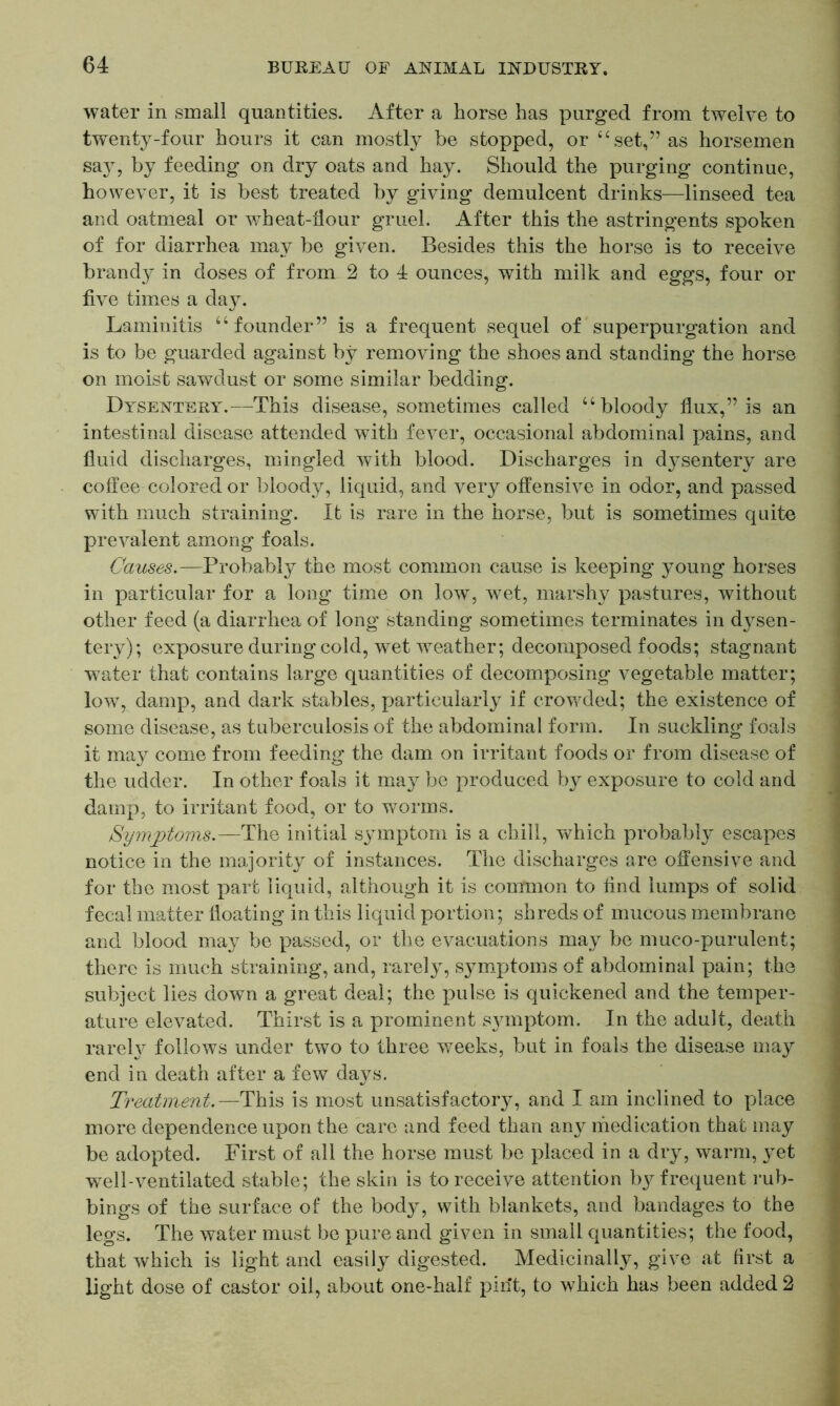 water in small quantities. After a horse has purged from twelve to twenty-four hours it can mostly be stopped, or “ set,” as horsemen say, by feeding on dry oats and hay. Should the purging continue, however, it is best treated by giving demulcent drinks—linseed tea and oatmeal or wheat-hour gruel. After this the astringents spoken of for diarrhea may be given. Besides this the horse is to receive brandy in doses of from 2 to 4 ounces, with milk and eggs, four or five times a day. Laminitis “ founder” is a frequent sequel of superpurgation and is to be guarded against by removing the shoes and standing the horse on moist sawdust or some similar bedding. Dysentery.—This disease, sometimes called u bloody flux,” is an intestinal disease attended with fever, occasional abdominal pains, and fluid discharges, mingled with blood. Discharges in dysentery are coffee colored or bloody, liquid, and very offensive in odor, and passed with much straining. It is rare in the horse, but is sometimes quite prevalent among foals. Causes.—Probably the most common cause is keeping young horses in particular for a long time on low, wet, marshy pastures, without other feed (a diarrhea of long standing sometimes terminates in dysen- tery); exposure during cold, wet weather; decomposed foods; stagnant water that contains large quantities of decomposing vegetable matter; low, damp, and dark stables, particularly if crowded; the existence of some disease, as tuberculosis of the abdominal form. In suckling foals it may come from feeding the dam on irritant foods or from disease of the udder. In other foals it may be produced by exposure to cold and damp, to irritant food, or to worms. Symptoms.—The initial symptom is a chill, which probably escapes notice in the majority of instances. The discharges are offensive and for the most part liquid, although it is common to find lumps of solid fecal matter floating in this liquid portion; shreds of mucous membrane and blood may be passed, or the evacuations may be muco-purulent; there is much straining, and, rarely, symptoms of abdominal pain; the subject lies down a great deal; the pulse is quickened and the temper- ature elevated. Thirst is a prominent symptom. In the adult, death rarely follows under two to three weeks, but in foals the disease may end in death after a few days. Treatment.—This is most unsatisfactory, and I am inclined to place more dependence upon the care and feed than any medication that may be adopted. First of all the horse must be placed in a dry, warm, yet well-ventilated stable; the skin is to receive attention by frequent rub- bings of the surface of the body, with blankets, and bandages to the legs. The water must be pure and given in small quantities; the food, that which is light and easily digested. Medicinally, give at first a light dose of castor oil, about one-half pint, to which has been added 2