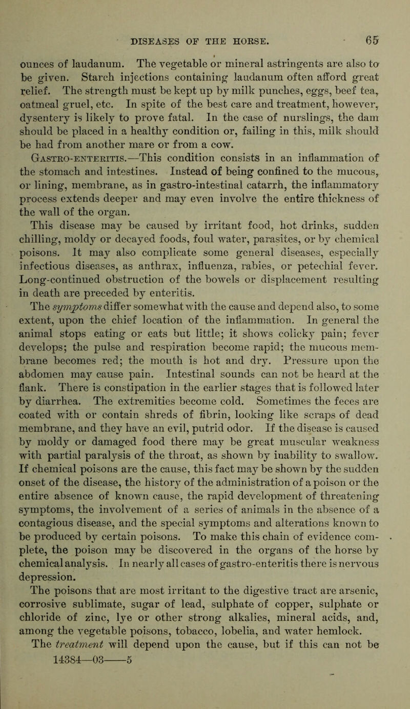 ounces of laudanum. The vegetable or mineral astringents are also to be given. Starch injections containing laudanum often afford great relief. The strength must be kept up by milk punches, eggs, beef tea, oatmeal gruel, etc. In spite of the best care and treatment, however, dysentery is likely to prove fatal. In the case of nurslings, the dam should be placed in a healthy condition or, failing in this, milk should be had from another mare or from a cow. Gastro-enteritis.—This condition consists in an inflammation of the stomach and intestines. Instead of being confined to the mucous, or lining, membrane, as in gastro-intestinal catarrh, the inflammatory process extends deeper and may even involve the entire thickness of the wall of the organ. This disease may be caused by irritant food, hot drinks, sudden chilling, moldy or decayed foods, foul water, parasites, or by chemical poisons. It may also complicate some general diseases, especially infectious diseases, as anthrax, influenza, rabies, or petechial fever. Long-continued obstruction of the bowels or displacement resulting in death are preceded by enteritis. The symptoms differ somewhat wfitli the cause and depend also, to some extent, upon the chief location of the inflammation. In general the animal stops eating or eats but little; it shows colicky pain; fever develops; the pulse and respiration become rapid; the mucous mem- brane becomes red; the mouth is hot and dry. Pressure upon the abdomen may cause pain. Intestinal sounds can not be heard at the flank. There is constipation in the earlier stages that is followed later by diarrhea. The extremities become cold. Sometimes the feces are coated with or contain shreds of fibrin, looking like scraps of dead membrane, and they have an evil, putrid odor. If the disease is caused by moldy or damaged food there may be great muscular weakness with partial paralysis of the throat, as shown by inability to swallow. If chemical poisons are the cause, this fact may be shown by the sudden onset of the disease, the history of the administration of a poison or the entire absence of known cause, the rapid development of threatening symptoms, the involvement of a series of animals in the absence of a contagious disease, and the special symptoms and alterations known to be produced by certain poisons. To make this chain of evidence com- plete, the poison may be discovered in the organs of the horse by chemical analysis. In nearly all cases of gastro-enteritis there is nervous depression. The poisons that are most irritant to the digestive tract are arsenic, corrosive sublimate, sugar of lead, sulphate of copper, sulphate or chloride of zinc, lye or other strong alkalies, mineral acids, and, among the vegetable poisons, tobacco, lobelia, and water hemlock. The treatment will depend upon the cause, but if this can not be 14384—03 5