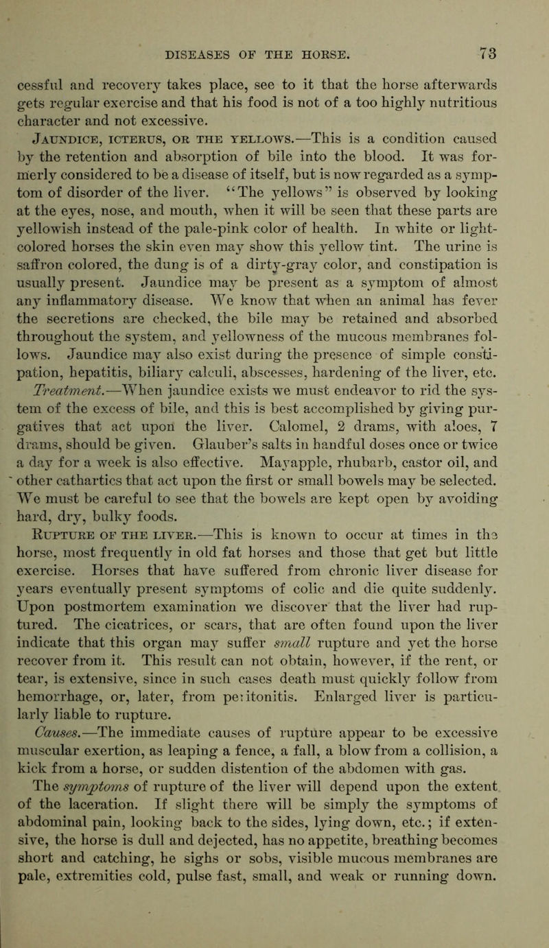 cessful and recovery takes place, see to it that the horse afterwards gets regular exercise and that his food is not of a too highly nutritious character and not excessive. Jaundice, icterus, or the yellows.—This is a condition caused by the retention and absorption of bile into the blood. It was for- merly considered to be a disease of itself, but is now regarded as a symp- tom of disorder of the liver. uThe yellows” is observed by looking at the eyes, nose, and mouth, when it will be seen that these parts are yellowish instead of the pale-pink color of health. In white or light- colored horses the skin even may show this }^ellow tint. The urine is saffron colored, the dung is of a dirty-gray color, and constipation is usually present. Jaundice may be present as a symptom of almost any inflammatory disease. We know that when an animal has fever the secretions are checked, the bile may be retained and absorbed throughout the system, and yellowness of the mucous membranes fol- lows. Jaundice may also exist during the presence of simple consti- pation, hepatitis, biliary calculi, abscesses, hardening of the liver, etc. Treatment.—When jaundice exists we must endeavor to rid the sys- tem of the excess of bile, and this is best accomplished by giving pur- gatives that act upon the liver. Calomel, 2 drams, with aloes, 7 drams, should be given. Glauber’s salts in handful doses once or twice a day for a week is also effective. Ma\rapple, rhubarb, castor oil, and ~ other cathartics that act upon the first or small bowels may be selected. We must be careful to see that the bowels are kept open by avoiding hard, dry, bulky foods. Rupture of the liver.—-This is known to occur at times in the horse, most frequently in old fat horses and those that get but little exercise. Horses that have suffered from chronic liver disease for years eventually present symptoms of colic and die quite suddenly. Upon postmortem examination we discover that the liver had rup- tured. The cicatrices, or scars, that are often found upon the liver indicate that this organ may suffer small rupture and yet the horse recover from it. This result can not obtain, however, if the rent, or tear, is extensive, since in such cases death must quickly follow from hemorrhage, or, later, from peritonitis. Enlarged liver is particu- larly liable to rupture. Causes.—The immediate causes of rupture appear to be excessive muscular exertion, as leaping a fence, a fall, a blow from a collision, a kick from a horse, or sudden distention of the abdomen with gas. The symptoms of rupture of the liver will depend upon the extent of the laceration. If slight there will be simply the symptoms of abdominal pain, looking back to the sides, lying down, etc.; if exten- sive, the horse is dull and dejected, has no appetite, breathing becomes short and catching, he sighs or sobs, visible mucous membranes are pale, extremities cold, pulse fast, small, and weak or running down.