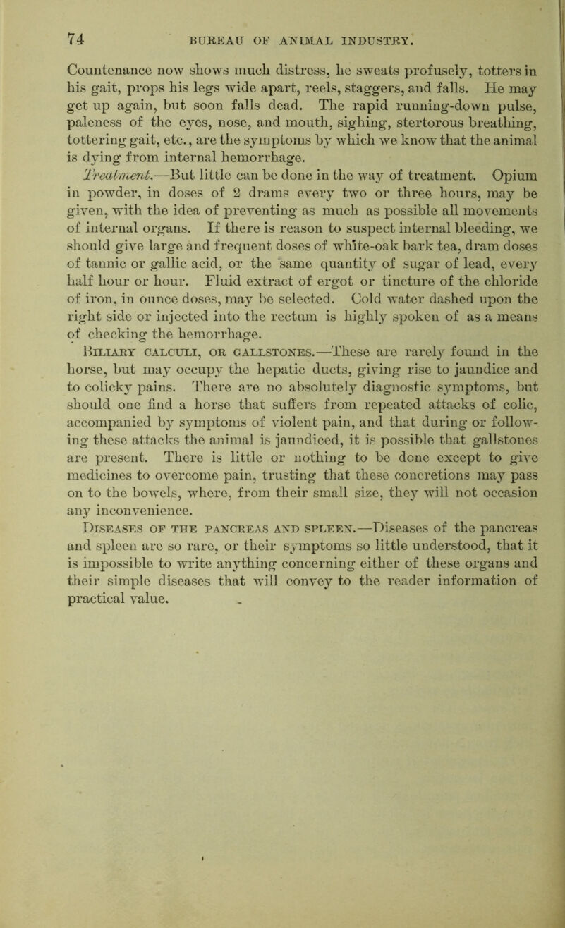 Countenance now shows much distress, he sweats profusely, totters in his gait, props his legs wide apart, reels, staggers, and falls. He may get up again, but soon falls dead. The rapid running-down pulse, paleness of the eyes, nose, and mouth, sighing, stertorous breathing, tottering gait, etc., are the symptoms bj^ which we know that the animal is dying from internal hemorrhage. Treatment.—But little can be done in the way of treatment. Opium in powder, in doses of 2 drams every two or three hours, may be given, with the idea of preventing as much as possible all movements of internal organs. If there is reason to suspect internal bleeding, we should give large and frequent doses of white-oak bark tea, dram doses of tannic or gallic acid, or the same quantity of sugar of lead, every half hour or hour. Fluid extract of ergot or tincture of the chloride of iron, in ounce doses, may be selected. Cold water dashed upon the right side or injected into the rectum is highly spoken of as a means of checking the hemorrhage. Biliary calculi, or gallstones.—These are rarely found in the horse, but may occupy the hepatic ducts, giving rise to jaundice and to colicky pains. There are no absolute^ diagnostic symptoms, but should one find a horse that suffers from repeated attacks of colic, accompanied by symptoms of violent pain, and that during or follow- ing these attacks the animal is jaundiced, it is possible that gallstones are present. There is little or nothing to be done except to give medicines to overcome pain, trusting that these concretions may pass on to the bowels, where, from their small size, they will not occasion any inconvenience. Diseases of the pancreas and spleen.—Diseases of the pancreas and spleen are so rare, or their sjmiptoms so little understood, that it is impossible to write anything concerning either of these organs and their simple diseases that will convey to the reader information of practical value.