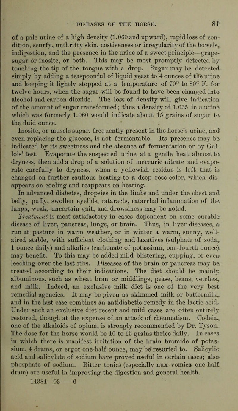 of a pale urine of a high density (1.060 and upward), rapid loss of con- dition, scurfy, unthrifty skin, costiveness or irregularity of the bowels,, indigestion, and the presence in the urine of a sweet principle—grape- sugar or inosite, or both. This may be most promptly detected by touching the tip of the tongue with a drop. Sugar may be detected simply by adding a teaspoonful of liquid yeast to 4 ounces of the urine and keeping it lightly stopped at a temperature of 70° to 80c F. for twelve hours, when the sugar will be found to have been changed into alcohol and carbon dioxide. The loss of density will give indication of the amount of sugar transformed; thus a density of 1.035 in a urine which was formerly 1.060 would indicate about 15 grains of sugar to the fluid ounce. Inosite, or muscle sugar, frequently present in the horse’s urine, and even replacing the glucose, is not fermentable. Its presence may bo indicated by its sweetness and the absence of fermentation or by Gal- lois’ test. Evaporate the suspected urine at a gentle heat almost to dryness, then add a drop of a solution of mercuric nitrate and evapo- rate carefully to dryness, when a yellowish residue is left that is changed on further cautious heating to a deep rose color, which dis- appears on cooling and reappears on heating. In advanced diabetes, dropsies in the limbs and under the chest and belly, puffy, swollen eyelids, cataracts, catarrhal inflammation of the lungs, weak, uncertain gait, and drowsiness may be noted. Treatment is most satisfactory in cases dependent on some curable disease of liver, pancreas, lungs, or brain. Thus, in liver diseases, a run at pasture in warm weather, or in winter a warm, sunn}7, well- aired stable, with sufficient clothing and laxatives (sulphate of soda,. 1 ounce daily) and alkalies (carbonate of potassium, one-fourth ounce), may benefit. To this may be added mild blistering, cupping, or even leeching over the last ribs. Diseases of the brain or pancreas may be treated according to their indications. The diet should be mainly albuminous, such as wheat bran or middlings, pease, beans, vetches,, and milk. Indeed, an exclusive milk diet is one of the very best remedial agencies. It may be given as skimmed milk or buttermilk^ and in the last case combines an antidiabetic remedy in the lactic acid. Under such an exclusive diet recent and mild cases are often entirely restored, though at the expense of an attack of rheumatism. Codeia* one of the alkaloids of opium, is strongly recommended by Dr. Tyson. The dose for the horse would be 10 to 15 grains thrice daily. In cases in which there is manifest irritation of the brain bromide of potas- sium, 4 drams, or ergot one-half ounce, may be* resorted to. Salicylic acid and salicylate of sodium have proved useful in certain cases; also^ phosphate of sodium. Bitter tonics (especially nux vomica one-half dram) are useful in improving the digestion and general health. 14384—03 6