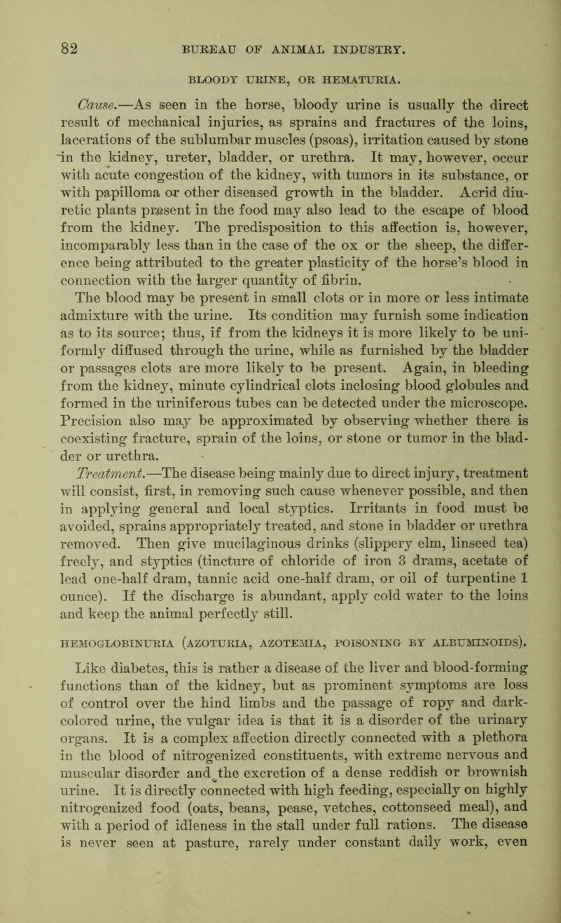 BLOODY URINE, OR HEMATURIA. Cause.—As seen in the horse, bloody urine is usually the direct result of mechanical injuries, as sprains and fractures of the loins, lacerations of the sublumbar muscles (psoas), irritation caused by stone in the kidney, ureter, bladder, or urethra. It may, however, occur with acute congestion of the kidney, with tumors in its substance, or with papilloma or other diseased growth in the bladder. Acrid diu- retic plants present in the food may also lead to the escape of blood from the kidney. The predisposition to this affection is, however, incomparably less than in the case of the ox or the sheep, the differ- ence being attributed to the greater plasticity of the horse’s blood in connection with the larger quantity of fibrin. The blood may be present in small clots or in more or less intimate admixture with the urine. Its condition may furnish some indication as to its source; thus, if from the kidneys it is more likely to be uni- formly diffused through the urine, while as furnished by the bladder or passages clots are more likely to be present. Again, in bleeding from the kidney, minute cylindrical clots inclosing blood globules and formed in the uriniferous tubes can be detected under the microscope. Precision also may be approximated by observing whether there is coexisting fracture, sprain of the loins, or stone or tumor in the blad- der or urethra. Treatment.—The disease being mainly due to direct injury, treatment will consist, first, in removing such cause whenever possible, and then in applying general and local styptics. Irritants in food must be avoided, sprains appropriately treated, and stone in bladder or urethra removed. Then give mucilaginous drinks (slippery elm, linseed tea) freely, and styptics (tincture of chloride of iron 3 drams, acetate of lead one-half dram, tannic acid one-half dram, or oil of turpentine 1 ounce). If the discharge is abundant, apply cold water to the loins and keep the animal perfectly still. HEMOGLOBINURIA (AZOTURIA, AZOTEMIA, POISONING BY ALBUMINOIDS). Like diabetes, this is rather a disease of the liver and blood-forming functions than of the kidney, but as prominent symptoms are loss of control over the hind limbs and the passage of ropy and dark- colored urine, the vulgar idea is that it is a disorder of the urinary organs. It is a complex affection directly connected with a plethora in the blood of nitrogenized constituents, with extreme nervous and muscular disorder and the excretion of a dense reddish or brownish urine. It is directly connected with high feeding, especially on highly nitrogenized food (oats, beans, pease, vetches, cottonseed meal), and with a period of idleness in the stall under full rations. The disease is never seen at pasture, rarely under constant daily work, even