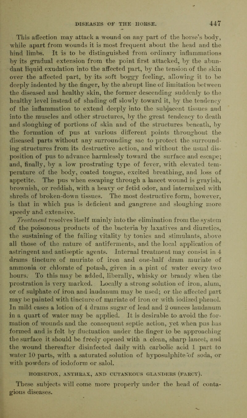 This affection may attack a wound on an}^ part of the horse’s body, while apart from wounds it is most frequent about the head and the hind limbs. It is to be distinguished from ordinal inflammations b}r its gradual extension from the point first attacked, by the abun- dant liquid exudation into the affected part, by the tension of the skin over the affected part, by its soft boggy feeling, allowing it to be deeply indented by the finger, by the abrupt line of limitation between the diseased and healthy skin, the former descending suddenly to the healthy level instead of shading off slowly toward it, by the tendency of the inflammation to extend deeply into the subjacent tissues and into the muscles and other structures, by the great tendency to death and sloughing of portions of skin and of the structures beneath, by the formation of pus at various different points throughout the diseased parts without any surrounding sac to protect the surround- ing structures from its destructive action, and without the usual dis- position of pus to advance harmlessly toward the surface and escape; and, finally, by a low prostrating type of fever, with elevated tem- perature of the body, coated tongue, excited breathing, and loss of appetite. The pus when escaping through a lancet wound is grayish, brownish, or reddish, with a heavy or fetid odor, and intermixed with shreds of broken-down tissues. The most destructive form, however, is that in which pus is deficient and gangrene and sloughing more speedy and extensive. Treatment resolves itself mainly into the elimination from the system of the poisonous products of the bacteria by laxatives and diuretics, the sustaining of the failing vitality by tonics and stimulants, above all those of the nature of antiferments, and the local application of astringent and antiseptic agents. Internal treatment may consist in 4 drams tincture of muriate of iron and one-half dram muriate of ammonia or chlorate of potash, given in a pint of water every two hours. To this may be added, liberally, whisky or brandy when the prostration is very marked. Locally a strong solution of iron, alum, or of sulphate of iron and laudanum may be used; or the affected part may be painted with tincture of mandate of iron or with iodized phenol. In mild cases a lotion of 4 drams sugar of lead and 2 ounces laudanum in a quart of water may be applied. It is desirable to avoid the for- mation of wounds and the consequent septic action, yet when pus has formed and is felt by fluctuation under the finger to be approaching the surface it should be freely opened with a clean, sharp lancet, and the wound thereafter disinfected daily with carbolic acid 1 part to water 10 parts, with a saturated solution of hyposulphite of soda, or with powders of iodoform or salol. HORSEPOX, ANTHRAX, AND CUTANEOUS GLANDERS (FARCY). These subjects will come more properly under the head of conta- gious diseases.