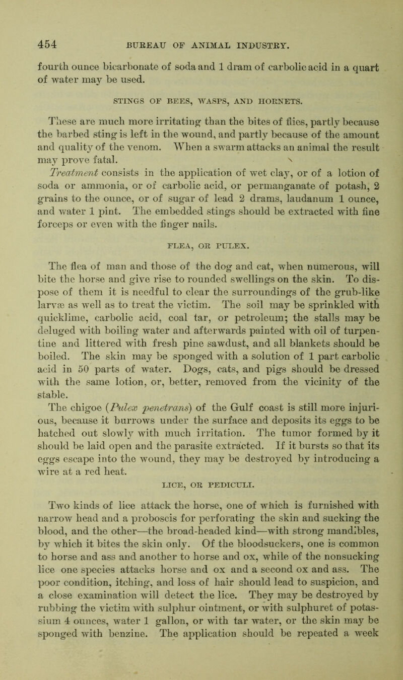 fourth ounce bicarbonate of soda and 1 dram of carbolic acid in a quart of water may be used. STINGS OF BEES, WASPS, AND HORNETS. These are much more irritating’ than the bites of flies, partly because the barbed sting is left in the wound, and partly because of the amount and quality of the venom. When a swarm attacks an animal the result may prove fatal. \ Treatment consists in the application of wet clay, or of a lotion of soda or ammonia, or of carbolic acid, or permanganate of potash, 2 grains to the ounce, or of sugar of lead 2 drams, laudanum 1 ounce, and water 1 pint. The embedded stings should be extracted with fine forceps or even with the finger nails. FLEA, OR PULEX. The flea of man and those of the dog and cat, when numerous, will bite the horse and give rise to rounded swellings on the skin. To dis- pose of them it is needful to clear the surroundings of the grub-like larvae as well as to treat the victim. The soil may be sprinkled with quicklime, carbolic acid, coal tar, or petroleum; the stalls may be deluged with boiling water and afterwards painted with oil of turpen- tine and littered with fresh pine sawdust, and all blankets should be boiled. The skin may be sponged with a solution of 1 part carbolic acid in 50 parts of water. Dogs, cats, and pigs should be dressed with the same lotion, or, better, removed from the vicinity of the stable. The chigoe (Pulex penetrans) of the Gulf coast is still more injuri- ous, because it burrows under the surface and deposits its eggs to be hatched out slowly with much irritation. The tumor formed by it should be laid open and the parasite extracted. If it bursts so that its eggs escape into the wound, they may be destroyed by introducing a wire at a red heat. LICE, OR PEDICULI. Two kinds of lice attack the horse, one of which is furnished with narrow head and a proboscis for perforating the skin and sucking the blood, and the other—the broad-headed kind—with strong mandibles, by which it bites the skin only. Of the bloodsuckers, one is common to horse and ass and another to horse and ox, while of the nonsucking lice one species attacks horse and ox and a second ox and ass. The poor condition, itching, and loss of hair should lead to suspicion, and a close examination will detect the lice. They may be destroyed by rubbing the victim with sulphur ointment, or with sulphuret of potas- sium 4 ounces, water 1 gallon, or with tar water, or the skin may be sponged with benzine. The application should be repeated a week