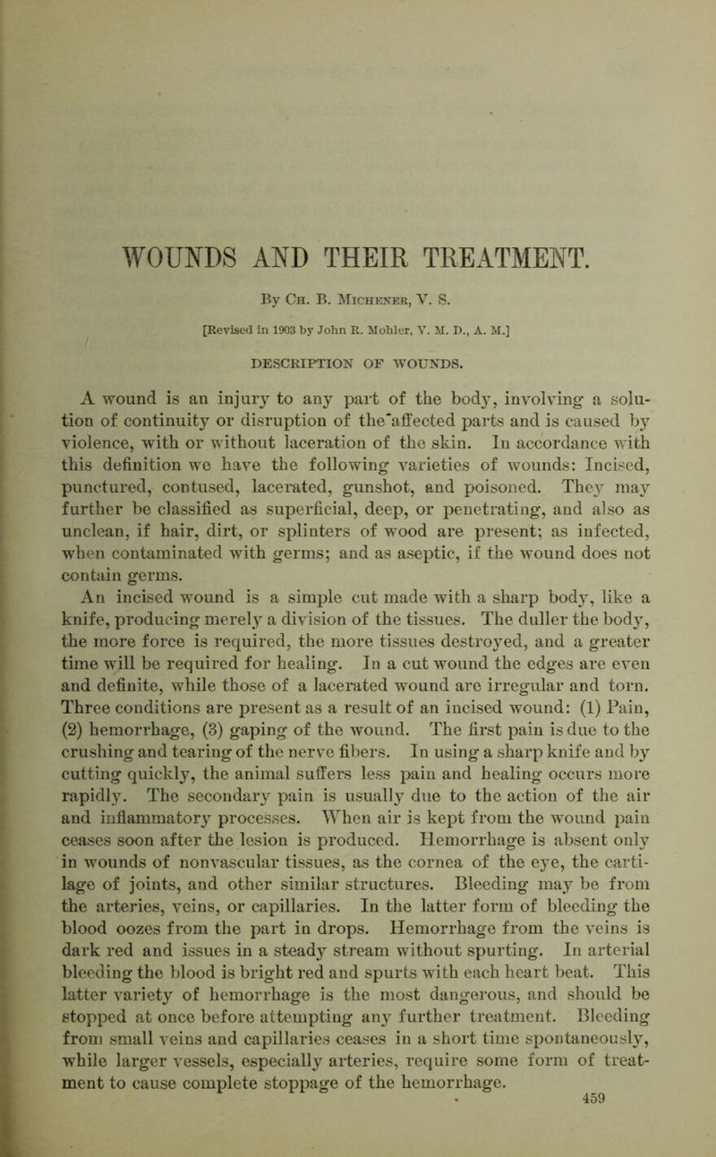 WOUNDS AND THEIR TREATMENT. By Ch. B. Michener, V. S. [Revised in 1903 by John R. Mohler, V. M. D., A. M.] DESCRIPTION OF WOUNDS. A wound is an injury to any part of the body, involving a solu- tion of continuity or disruption of the'affected parts and is caused by violence, with or without laceration of the skin. In accordance with this definition we have the following varieties of wounds: Incised, punctured, contused, lacerated, gunshot, and poisoned. Thej may further be classified as superficial, deep, or penetrating, and also as unclean, if hair, dirt, or splinters of wood are present; as infected, when contaminated with germs; and as aseptic, if the wound does not contain germs. An incised wound is a simple cut made with a sharp body, like a knife, producing merely a division of the tissues. The duller the body, the more force is required, the more tissues destroyed, and a greater time will be required for healing. In a cut wound the edges are even and definite, while those of a lacerated wound are irregular and torn. Three conditions are present as a result of an incised wound: (1) Fain, (2) hemorrhage, (3) gaping of the wound. The first pain is due to the crushing and tearing of the nerve fibers. In using a sharp knife and by cutting quickly, the animal suffers less pain and healing occurs more rapidly. The secondary pain is usually due to the action of the air and inflammatory processes. When air is kept from the wound pain ceases soon after the lesion is produced. Hemorrhage is absent only in wounds of nonvascular tissues, as the cornea of the eye, the carti- lage of joints, and other similar structures. Bleeding may be from the arteries, veins, or capillaries. In the latter form of bleeding the blood oozes from the part in drops. Hemorrhage from the veins is dark red and issues in a steady stream without spurting. In arterial bleeding the blood is bright red and spurts with each heart beat. This latter variety of hemorrhage is the most dangerous, and should be stopped at once before attempting any further treatment. Bleeding from small veins and capillaries ceases in a short time spontaneously, while larger vessels, especially arteries, require some form of treat- ment to cause complete stoppage of the hemorrhage.