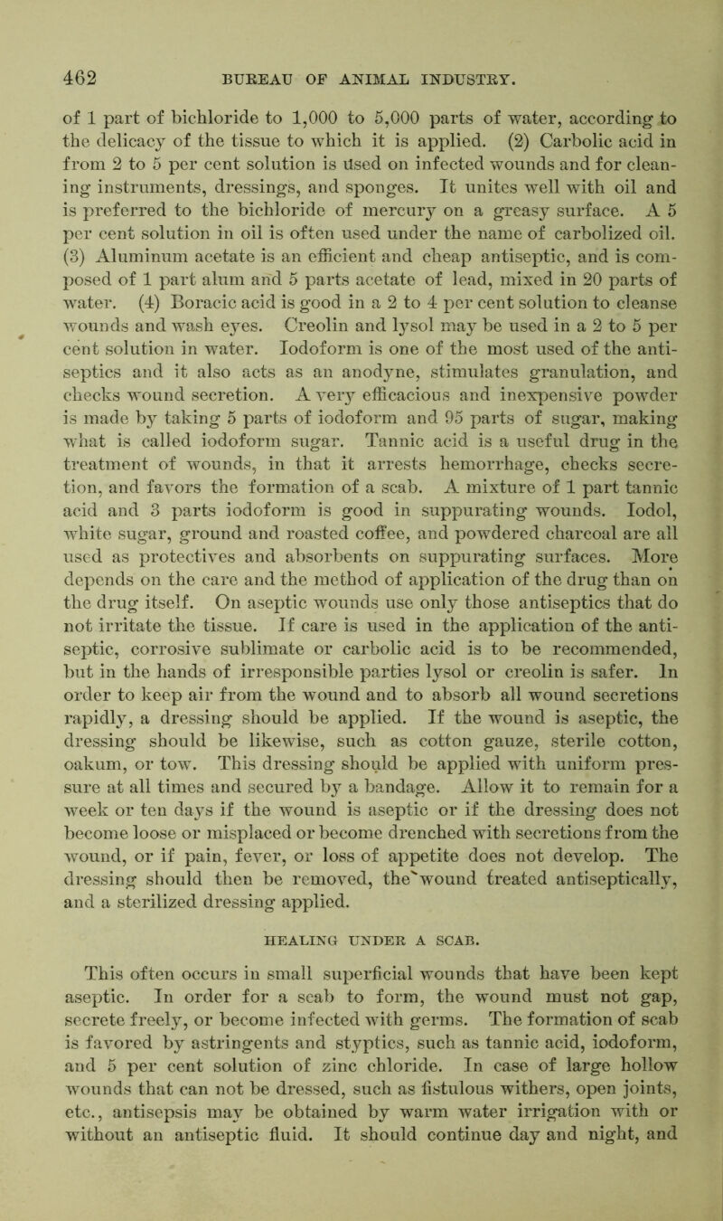 of 1 part of bichloride to 1,000 to 5,000 parts of water, according to the delicacy of the tissue to which it is applied. (2) Carbolic acid in from 2 to 5 per cent solution is Used on infected wounds and for clean- ing instruments, dressings, and sponges. It unites well with oil and is preferred to the bichloride of mercury on a greasy surface. A 5 per cent solution in oil is often used under the name of carbolized oil. (3) Aluminum acetate is an efficient and cheap antiseptic, and is com- posed of 1 part alum and 5 parts acetate of lead, mixed in 20 parts of water. (4) Boracic acid is good in a 2 to 4 per cent solution to cleanse wounds and wash eyes. Creolin and lysol may be used in a 2 to 5 per cent solution in water. Iodoform is one of the most used of the anti- septics and it also acts as an anodyne, stimulates granulation, and checks wound secretion. A very efficacious and inexpensive powder is made by taking 5 parts of iodoform and 95 parts of sugar, making what is called iodoform sugar. Tannic acid is a useful drug in the treatment of wounds, in that it arrests hemorrhage, checks secre- tion, and favors the formation of a scab. A mixture of 1 part tannic acid and 3 parts iodoform is good in suppurating wounds. Iodol, white sugar, ground and roasted coffee, and powdered charcoal are all used as protectives and absorbents on suppurating surfaces. More depends on the care and the method of application of the drug than on the drug itself. On aseptic wounds use only those antiseptics that do not irritate the tissue. If care is used in the application of the anti- septic, corrosive sublimate or carbolic acid is to be recommended, but in the hands of irresponsible parties lysol or creolin is safer. In order to keep air from the wound and to absorb all wound secretions rapidly, a dressing should be applied. If the wound is aseptic, the dressing should be likewise, such as cotton gauze, sterile cotton, oakum, or tow. This dressing should be applied with uniform pres- sure at all times and secured by a bandage. Allow it to remain for a week or ten days if the wound is aseptic or if the dressing does not become loose or misplaced or become drenched with secretions from the wound, or if pain, fever, or loss of appetite does not develop. The dressing should then be removed, thevwound treated antiseptically, and a sterilized dressing applied. HEALING UNDER A SCAB. This often occurs in small superficial wounds that have been kept aseptic. In order for a scab to form, the wound must not gap, secrete freely, or become infected with germs. The formation of scab is favored by astringents and styptics, such as tannic acid, iodoform, and 5 per cent solution of zinc chloride. In case of large hollow wounds that can not be dressed, such as fistulous withers, open joints, etc., antisepsis may be obtained by warm water irrigation with or without an antiseptic fluid. It should continue day and night, and