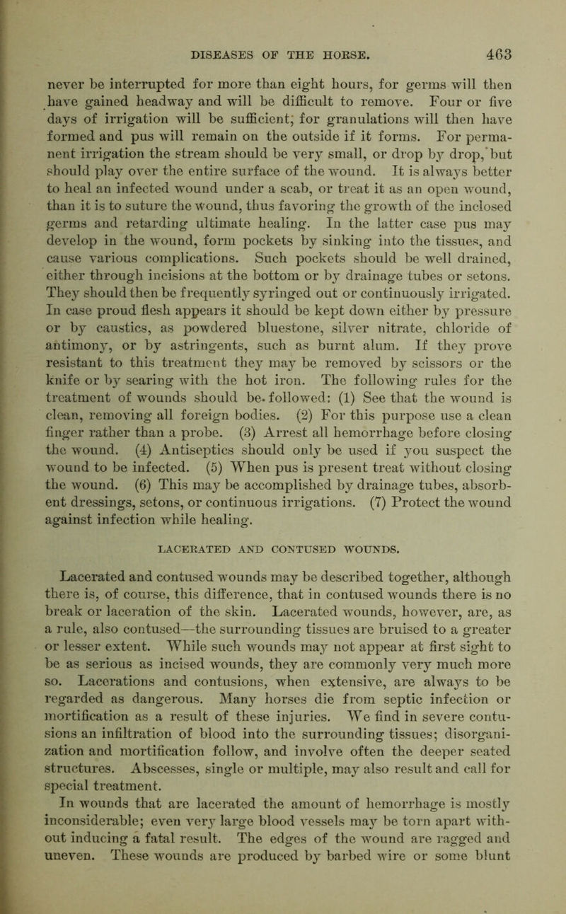 never be interrupted for more than eight hours, for germs will then have gained headway and will be difficult to remove. Four or five days of irrigation will be sufficient; for granulations will then have formed and pus will remain on the outside if it forms. For perma- nent irrigation the stream should be very small, or drop by drop, but should play over the entire surface of the wound. It is always better to heal an infected wound under a scab, or treat it as an open wound, than it is to suture the wound, thus favoring the growth of the inclosed germs and retarding ultimate healing. In the latter case pus may develop in the wound, form pockets by sinking into the tissues, and cause various complications. Such pockets should be well drained, either through incisions at the bottom or by drainage tubes or setons. They should then be frequently syringed out or continuously irrigated. In case proud flesh appears it should be kept down either by pressure or by caustics, as powdered bluestone, silver nitrate, chloride of antimony, or by astringents, such as burnt alum. If they prove resistant to this treatment they may be removed by scissors or the knife or by searing with the hot iron. The following rules for the treatment of wounds should be-followed: (1) See that the wound is clean, removing all foreign bodies. (2) For this purpose use a clean finger rather than a probe. (3) Arrest all hemorrhage before closing the wound. (4) Antiseptics should only be used if you suspect the wound to be infected. (5) When pus is present treat without closing the wound. (6) This may be accomplished by drainage tubes, absorb- ent dressings, setons, or continuous irrigations. (7) Protect the wound against infection while healing. LACERATED AND CONTUSED WOUNDS. Lacerated and contused wounds may be described together, although there is, of course, this difference, that in contused wounds there is no break or laceration of the skin. Lacerated wounds, however, are, as a rule, also contused—the surrounding tissues are bruised to a greater or lesser extent. While such wounds may not appear at first sight to be as serious as incised wounds, they are commonly very much more so. Lacerations and contusions, when extensive, are always to be regarded as dangerous. Many horses die from septic infection or mortification as a result of these injuries. We find in severe contu- sions an infiltration of blood into the surrounding tissues; disorgani- zation and mortification follow, and involve often the deeper seated structures. Abscesses, single or multiple, may also result and call for special treatment. In wounds that are lacerated the amount of hemorrhage is mostly inconsiderable; even very large blood vessels may be torn apart with- out inducing a fatal result. The edges of the wound are ragged and uneven. These wounds are produced by barbed wire or some blunt