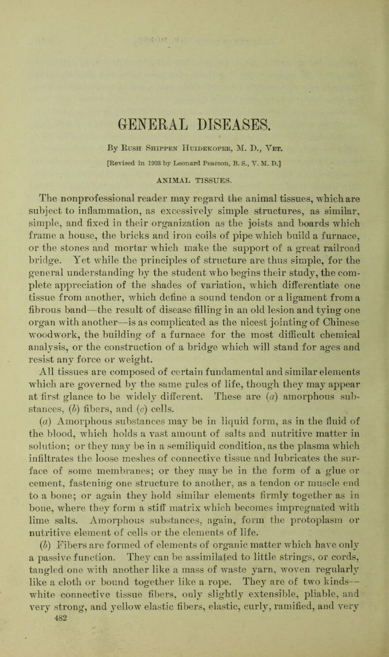 GENERAL DISEASES. By Rush Shippen Huidekoper, M. D., Yet. [Revised in 1903 by Leonard Pearson, B. S., V. M. D.] ANIMAL TISSUES, The nonprofessional reader may regard the animal tissues, which are subject to inflammation, as excessively simple structures, as similar, simple, and fixed in their organization as the joists and boards which frame a house, the bricks and iron coils of pipe which build a furnace, or the stones and mortar which make the support of a great railroad bridge. Yet while the principles of structure are thus simple, for the general understanding by the student who begins their study, the com- plete appreciation of the shades of variation, which differentiate one tissue from another, which define a sound tendon or a ligament from a fibrous band—the result of disease filling in an old lesion and tying one organ with another—is as complicated as the nicest jointing of Chinese woodwork, the building of a furnace for the most difficult chemical analysis, or the construction of a bridge which will stand for ages and resist any force or weight. All tissues are composed of certain fundamental and similar elements which are governed by the same j’ules of life, though they may appear at first glance to be widely different. These are (a) amorphous sub- stances, (b) fibers, and (e) cells. (a) Amorphous substances may be in liquid form, as in the fluid of the blood, which holds a vast amount of salts and nutritive matter in solution; or they may be in a semiliquid condition, as the plasma which infiltrates the loose meshes of connective tissue and lubricates the sur- face of some membranes; or they may be in the form of a glue or cement, fastening one structure to another, as a tendon or muscle end to a bone; or again they hold similar elements firmly together as in bone, where they form a stiff matrix which becomes impregnated with lime salts. Amorphous substances, again, form the protoplasm or nutritive element of cells or the elements of life. (b) Fibers are formed of elements of organic matter which have only a passive function. They can be assimilated to little strings, or cords, tangled one with another like a mass of waste yarn, woven regularly like a cloth or bound together like a rope. They are of two kinds— white connective tissue fibers, only slightly extensible, pliable, and very strong, and yellow elastic fibers, elastic, curly, ramified, and very