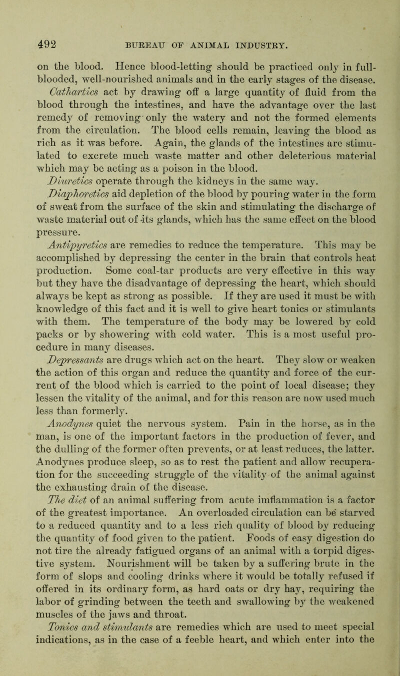 on the blood. Hence blood-letting should be practiced only in full- blooded, well-nourished animals and in the early stages of the disease. Cathartics act by drawing off a large quantity of fluid from the blood through the intestines, and have the advantage over the last remedy of removing only the watery and not the formed elements from the circulation. The blood cells remain, leaving the blood as rich as it was before. Again, the glands of the intestines are stimu- lated to excrete much waste matter and other deleterious material which may be acting as a poison in the blood. Diuretics operate through the kidneys in the same way. Diaphoretics aid depletion of the blood by pouring water in the form of sweat from the surface of the skin and stimulating the discharge of waste material out of -its glands, which has the same effect on the blood pressure. Antipyretics are remedies to reduce the temperature. This may be accomplished by depressing the center in the brain that controls heat production. Some coal-tar products are very effective in this way but they have the disadvantage of depressing the heart, which should always be kept as strong as possible. If they are used it must be with knowledge of this fact and it is well to give heart tonics or stimulants with them. The temperature of the body may be lowered by cold packs or by showering with cold water. This is a most useful pro- cedure in many diseases. Depressants are drugs which act on the heart. They slow or weaken the action of this organ and reduce the quantity and force of the cur- rent of the blood which is carried to the point of local disease; they lessen the vitality of the animal, and for this reason are now used much less than formerly. Anodynes quiet the nervous system. Pain in the horse, as in the man, is one of the important factors in the production of fever, and the dulling of the former often prevents, or at least reduces, the latter. Anodynes produce sleep, so as to rest the patient and allow recupera- tion for the succeeding struggle of the vitality of the animal against the exhausting drain of the disease. The diet of an animal suffering from acute imflammation is a factor of the greatest importance. An overloaded circulation can be starved to a reduced quantity and to a less rich quality of blood by reducing the quantity of food given to the patient. Foods of easy digestion do not tire the already fatigued organs of an animal with a torpid diges- tive system. Nourishment will be taken by a suffering brute in the form of slops and cooling drinks where it would be totally refused if offered in its ordinary form, as hard oats or dry hay, requiring the labor of grinding between the teeth and swallowing b}^ the weakened muscles of the jaws and throat. Tonics and stimulants are remedies which are used to meet special indications, as in the case of a feeble heart, and which enter into the