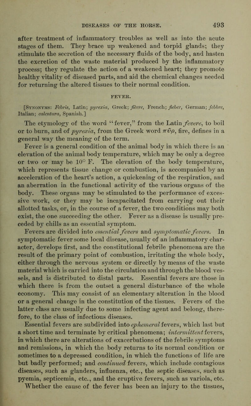 after treatment of inflammatory troubles as well as into the acute stages of them. They brace up weakened and torpid glands; they stimulate the secretion of the necessary fluids of the body, and hasten the excretion of the waste material produced by the inflammatory process; they regulate the action of a weakened heart; they promote healthy vitality of diseased parts, and aid the chemical changes needed for returning the altered tissues to their normal condition. FEVER. [Synonyms: Febris, Latin; pyrexia, Greek; Jievre, French; fieber, German; febbre, Italian; calentura, Spanish.] The etymology of the word “fever,” from the Latin fevere, to boil or to burn, and of pyrexia, from the Greek word nvp, fire, defines in a general way the meaning of the term. Fever is a general condition of the animal body in which there is an elevation of the animal body temperature, which may be only a degree or two or may be 10° F. The elevation of the body temperature, which represents tissue change or combustion, is accompanied by an acceleration of the heart’s action, a quickening of the respiration, and an aberration in the functional activity of the various organs of the body. These organs may be stimulated to the performance of exces- sive work, or they may be incapacitated from carrying out their allotted tasks, or, in the course of a fever, the two conditions may both exist, the one succeeding the other. Fever as a disease is usually pre- ceded by chills as an essential symptom. Fevers are divided into essential fevers and symptomatic fevers. In symptomatic fever some local disease, usually of an inflammatory char- acter, develops first, and the constitutional febrile phenomena are the result of the primary point of combustion, irritating the whole body, either through the nervous system or directly by means of the waste material which is carried into the circulation and through the blood ves- sels, and is distributed to distal parts. Essential fevers are those in which there is from the outset a general disturbance of the whole economy. This may consist of an elementary alteration in the blood or a general change in the constitution of the tissues. Fevers of the latter class are usually due to some infecting agent and belong, there- fore, to the class of infectious diseases. Essential fevers are subdivided into ephemeral fevers, which last but a short time and terminate by critical phenomena; intermittent fevers, in which there are alterations of exacerbations of the febrile symptoms and remissions, in which the body returns to its normal condition or sometimes to a depressed condition, in which the functions of life are but badly performed; and continued fevers, which include contagious diseases, such as glanders, influenza, etc., the septic diseases, such as pyemia, septicemia, etc., and the eruptive fevers, such as variola, etc. Whether the cause of the fever has been an injur} to the tissues,