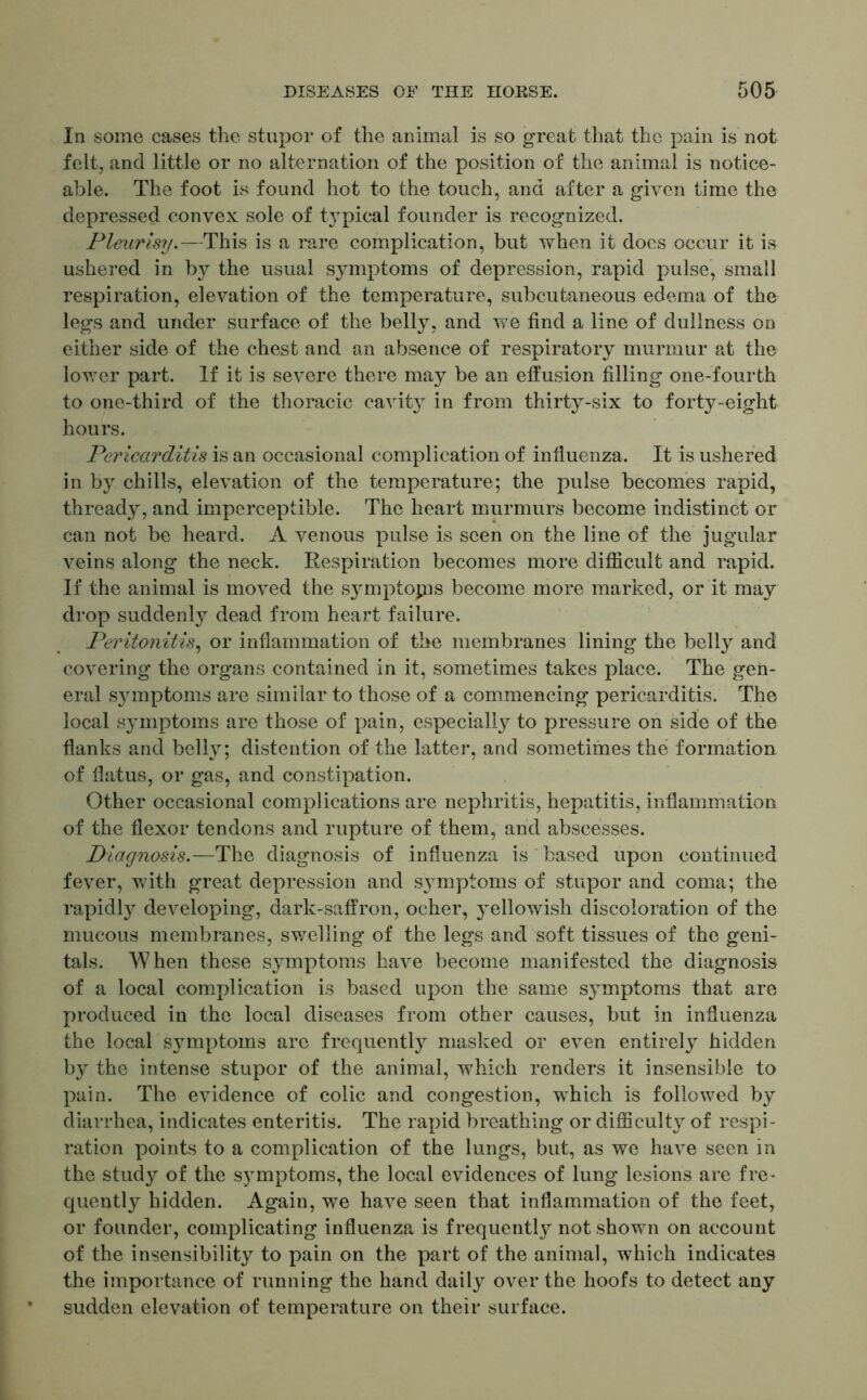 In some cases the stupor of the animal is so great that the pain is not felt, and little or no alternation of the position of the animal is notice- able. The foot is found hot to the touch, and after a given time the depressed convex sole of t}Tpical founder is recognized. Pleurisy.—This is a rare complication, but when it does occur it is ushered in by the usual symptoms of depression, rapid pulse, small respiration, elevation of the temperature, subcutaneous edema of the legs and under surface of the belly, and we find a line of dullness on either side of the chest and an absence of respiratory murmur at the lower part. If it is severe there may be an effusion filling one-fourth to one-third of the thoracic cavity in from thirty-six to forty-eight hours. Pericarditis is an occasional complication of influenza. It is ushered in by chills, elevation of the temperature; the pulse becomes rapid, thready, and imperceptible. The heart murmurs become indistinct or can not be heard. A venous pulse is seen on the line of the jugular veins along the neck. Respiration becomes more difficult and rapid. If the animal is moved the symptops become more marked, or it may drop suddenly dead from heart failure. Peritonitis, or inflammation of the membranes lining the belly and covering the organs contained in it, sometimes takes place. The gen- eral symptoms are similar to those of a commencing pericarditis. The local symptoms are those of pain, especially to pressure on side of the flanks and belly; distention of the latter, and sometimes the formation of flatus, or gas, and constipation. Other occasional complications are nephritis, hepatitis, inflammation of the flexor tendons and rupture of them, and abscesses. Diagnosis.— The diagnosis of influenza is based upon continued fever, with great depression and symptoms of stupor and coma; the rapidly developing, dark-saffron, ocher, yellowish discoloration of the mucous membranes, swelling of the legs and soft tissues of the geni- tals. When these symptoms have become manifested the diagnosis of a local complication is based upon the same symptoms that are produced in the local diseases from other causes, but in influenza the local symptoms are frequently masked or even entirely hidden by the intense stupor of the animal, which renders it insensible to pain. The evidence of colic and congestion, which is followed by diarrhea, indicates enteritis. The rapid breathing or difficulty of respi- ration points to a complication of the lungs, but, as we have seen in the study of the symptoms, the local evidences of lung lesions are fre- quently hidden. Again, we have seen that inflammation of the feet, or founder, complicating influenza is frequently not shown on account of the insensibility to pain on the part of the animal, which indicates the importance of running the hand daily over the hoofs to detect any sudden elevation of temperature on their surface.